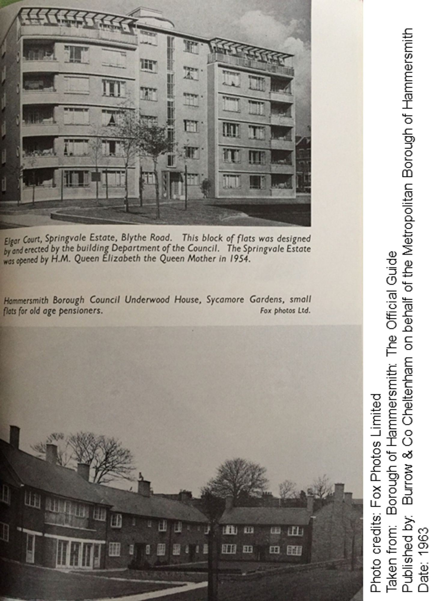 Two black and white photos of housing within the Borough.
Top: Elgar Court, Springvale Estate, Blythe Road. This block of flats was designed and erected by the building department of the Council.  The Springvale Estate was opened by HM Queen Elizabeth, the Queen Mother in 1954.
Bottom: Hammersmith Borough Council Underwood House, Sycamore Gardens, small flats for old age pensioners.

Photo credits: Fox Photos Limited
Taken from: Borough of Hammersmith: The Official Guide
Published by: Burrow & Co Cheltenham on behalf of the Metropolitan Borough of Hammersmith
Date: 1963