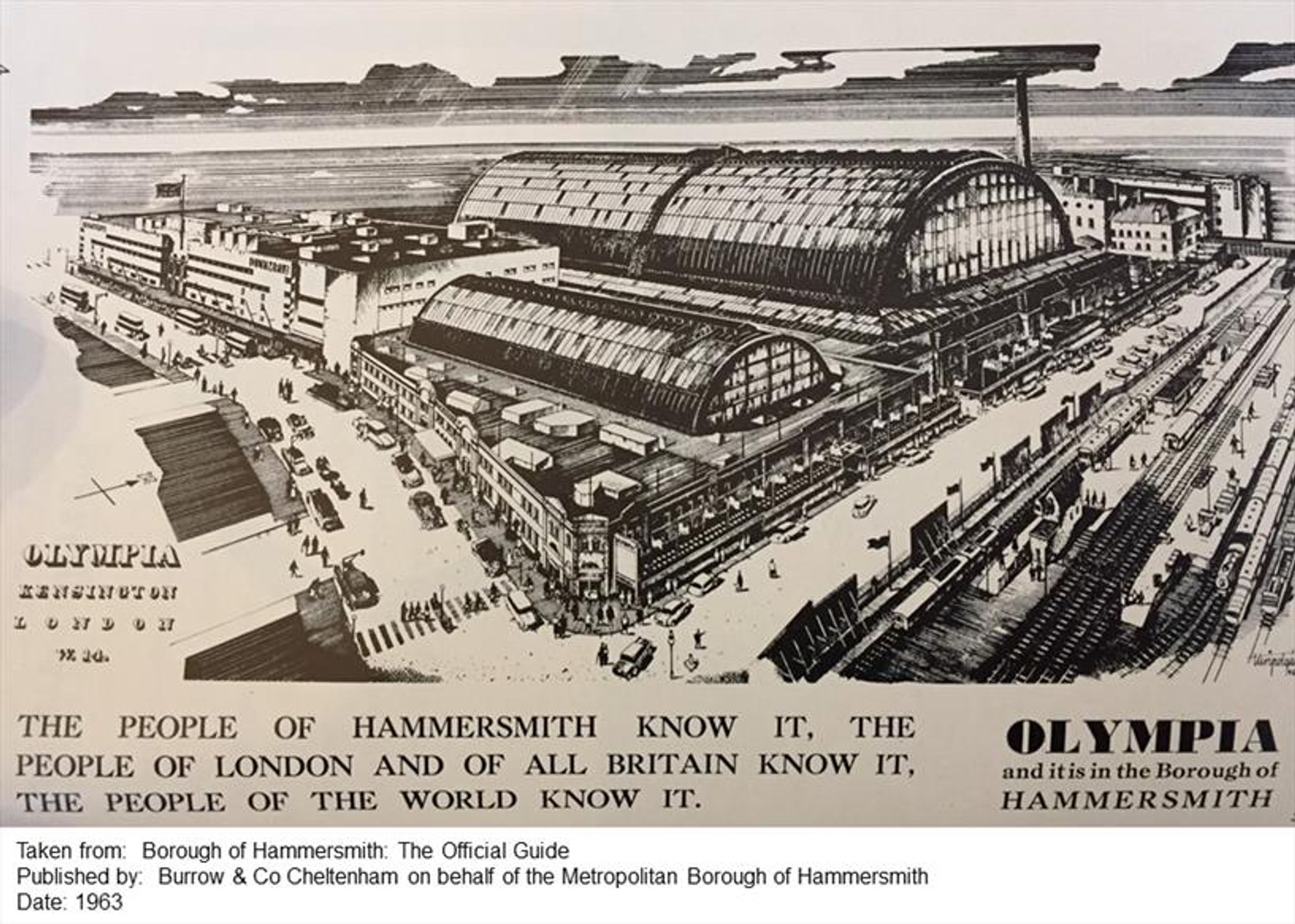 An advertisement for the Olympia exhibition hall, featuring a drawn picture of the complex.  The caption reads: THE PEOPLE OF HAMMERSMITH KNOW IT, THE PEOPLE OF LONDON AND OF ALL BRITAIN KNOW IT, THE PEOPLE OF THE WORLD KNOW IT.
OLYMPIA and it is in the Borough of HAMMERSMITH
Taken from: Borough of Hammersmith: The Official Guide
Published by: Burrow & Co Cheltenham on behalf of the Metropolitan Borough of Hammersmith 