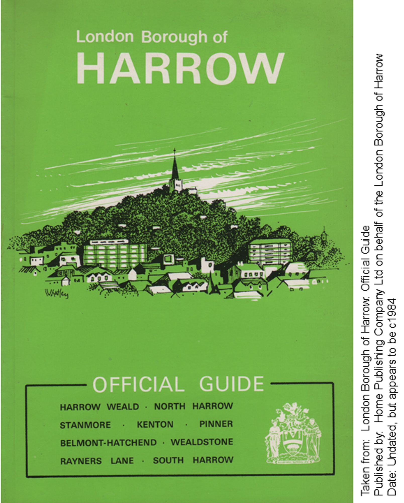 The cover is green with a sketch of Harrow-on-the-Hill on the cover. The title is London Borough of
HARROW OFFICIAL GUIDE

I then lists all the areas it covers:

HARROW WEALD • NORTH HARROW
STANMORE • KENTON • PINNER
BELMONT-HATCHEND • WEALDSTONE
RAYNERS LANE • SOUTH HARROW

Taken from: London Borough of Harrow: Official Guide
Published by: Home Publishing Company Ltd on behalf of the London Borough of Harrow
Date: Undated, but appears to be c1984