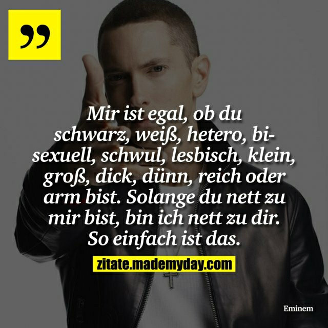 "
Mir ist egal, ob du
schwarz, weiß, hetero, bi-
sexuell, schwul, lesbisch, klein,
groß, dick, dünn, reich oder
arm bist. Solange du nett zu
mir bist, bin ich nett zu dir.
So einfach ist das.

Eminem