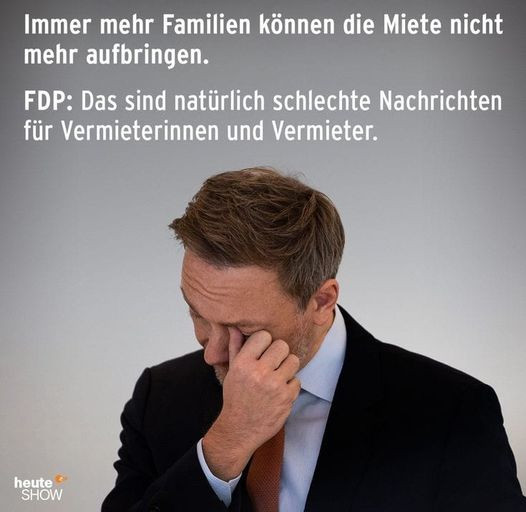 Das Bild zeigt einen Mann in einem dunklen Anzug und einer Krawatte, der sich das Gesicht mit der Hand bedeckt, als ob er erschöpft oder besorgt ist. Oben im Bild steht der Text: „Immer mehr Familien können die Miete nicht mehr aufbringen.“ Darunter steht ein weiterer Text, der mit „FDP“ beginnt und lautet: „Das sind natürlich schlechte Nachrichten für Vermieterinnen und Vermieter.“ Unten links im Bild ist das Logo der "heute-show" zu sehen, eine bekannte deutsche Satire-Sendung. 

Das Bild spielt offensichtlich auf die Politik der FDP in Bezug auf Mietprobleme an und stellt diese satirisch dar, indem die Sorgen der Vermieter über die finanziellen Probleme der Mieter hervorgehoben werden.