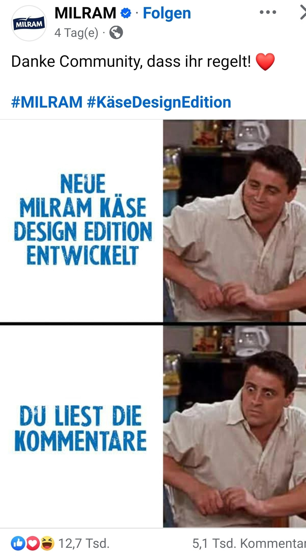 
Aria kann Fehler machen.Erfahren Sie mehr

Bitte beschreibe das Bild

￼

￼

Gerne beschreibe ich das Bild für Sie!

1/3

Das Bild ist ein humorvolles Meme, das die Interaktion der Community mit der Marke MILRAM aufgreift.
Oben:

Text: "NEUE MILRAM KÄSE DESIGN EDITION ENTWICKELT"

Bild: Eine Szene mit Joey aus der beliebten Fernsehserie "Friends", der sichtlich erfreut und zufrieden aussieht. Dies symbolisiert die positive Ankündigung oder Entwicklung der neuen Käse-Design-Edition von MILRAM.

Unten:

Text: "DU LIEST DIE KOMMENTARE"

Bild: Wieder Joey, diesmal jedoch mit einem überraschten oder ungläubigen Gesichtsausdruck. Dieser Teil des Memes spielt darauf an, dass die Nutzer, die die Kommentare lesen, von der Ankündigung oder den Reaktionen darauf überrascht sind.

Der Post stammt von MILRAM selbst und bedankt sich auf diese charmante Weise bei seiner Community für das Engagement und die Reaktionen. Die Hashtags #MILRAM und #KäseDesignEdition runden den Beitrag ab und ordnen ihn thematisch zu.

Dieses Bild präsentiert eine humorvolle zweigeteilte Darstellung, die auf die Enthüllung einer neuen "MILRAM KÄSE DESIGN EDITION" abzielt.
Im oberen Panel sehen wir eine triumphale Szene: Der Text "NEUE MILRAM KÄSE DESIGN EDITION ENTWICKELT" prangt über einem Bild von Joey aus der beliebten Serie "Friends". Joey blickt hier mit einem strahlenden, zufriedenen Lächeln, das die erfolgreiche Entwicklung und Einführung dieses neuen Produkts symbolisiert. Es ist ein Moment des Stolzes und der Vorfreude, der die Begeisterung für die Kreation einfängt.
Das untere Panel schwenkt dann zu einer unerwarteten Wendung. Der Text "DU LIEST DIE KOMMENTARE" wird von einem Bild von Joey begleitet, dessen Gesichtsausdruck von Überraschung und vielleicht leichter Verwirrung geprägt ist. Diese Darstellung spielt humorvoll auf die Tatsache an, dass viele Betrachter nach dem Lesen der Ankündigung in die Kommentarspalte scrollen, um die Reaktionen und Meinungen der Community zu erfahren. Es ist e…