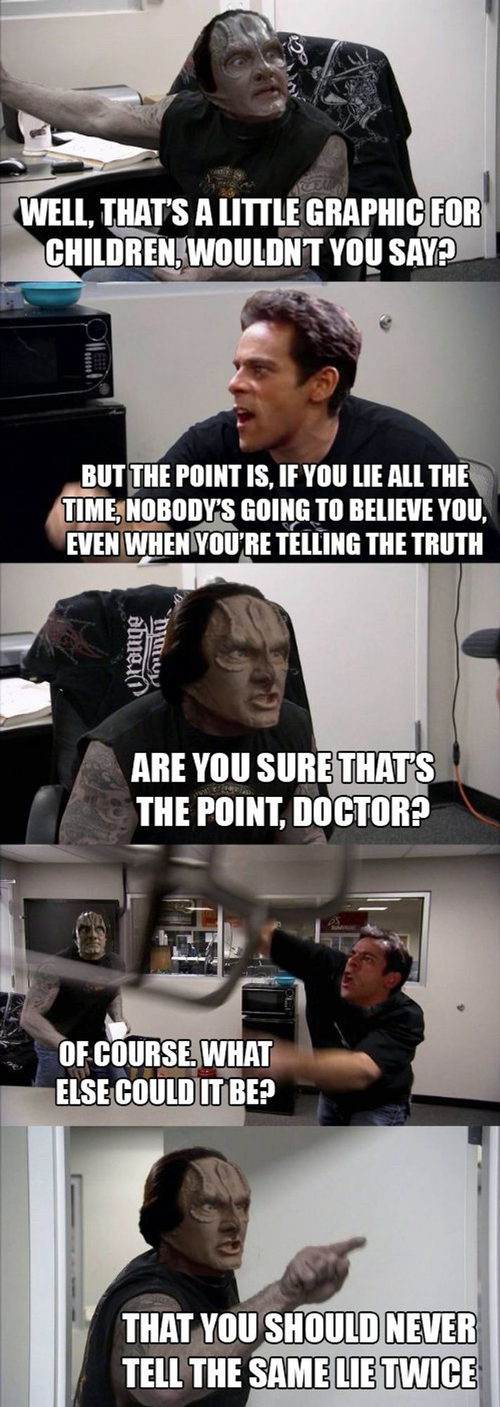 The chopper meme, with the characters replaced with Garak and Bashir from Deep Space Nine. 

Panel 1: Garak as the chopper dad, saying "WELL, THAT'S A LITTLE GRAPHIC FOR CHILDREN, WOULDN'T YOU SAY?". 

Panel 2: Bashir as chopper son, saying "BUT THE POINT IS, IF YOU LIE ALL THE TIME, NOBODY'S GOING TO BELIEVE YOU, EVEN WHEN YOU'RE TELLING THE TRUTH". 

Panel 3: Garak still seated as chopper dad, saying "ARE YOU SURE THAT'S THE POINT, DOCTOR?". 

Panel 4: Wide shot of both characters. Chopper dad Garak is standing, looking surprised in the left background. Chopper son Bashir is swinging a chair in anger, saying "OF COURSE. WHAT ELSE COULD IT BE?" 

Panel 5: chopper dad Garak standing and pointing, saying "THAT YOU SHOULD NEVER TELL THE SAME LIE TWICE"