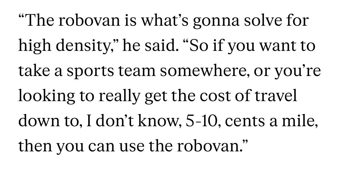 The robovan is what’s gonna solve for high density,” he said. “So if you want to take a sports team somewhere, or you’re looking to really get the cost of travel down to, I don’t know, 5-10, cents a mile, then you can use the robovan.”