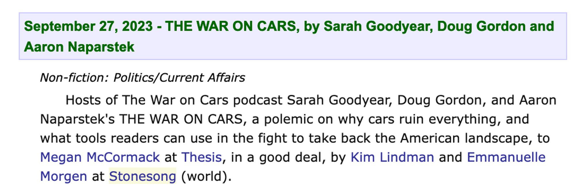 Publishers weekly annoucement:

Hosts of The War on Cars podcast Sarah Goodyear, Doug Gordon, and Aaron Naparstek's THE WAR ON CARS, a polemic on why cars ruin everything, and what tools readers can use in the fight to take back the American landscape, to Megan McCormack at Theis, in a good deal, by Kim Lindman and Emmanuelle Morgen at Stonesong (world).