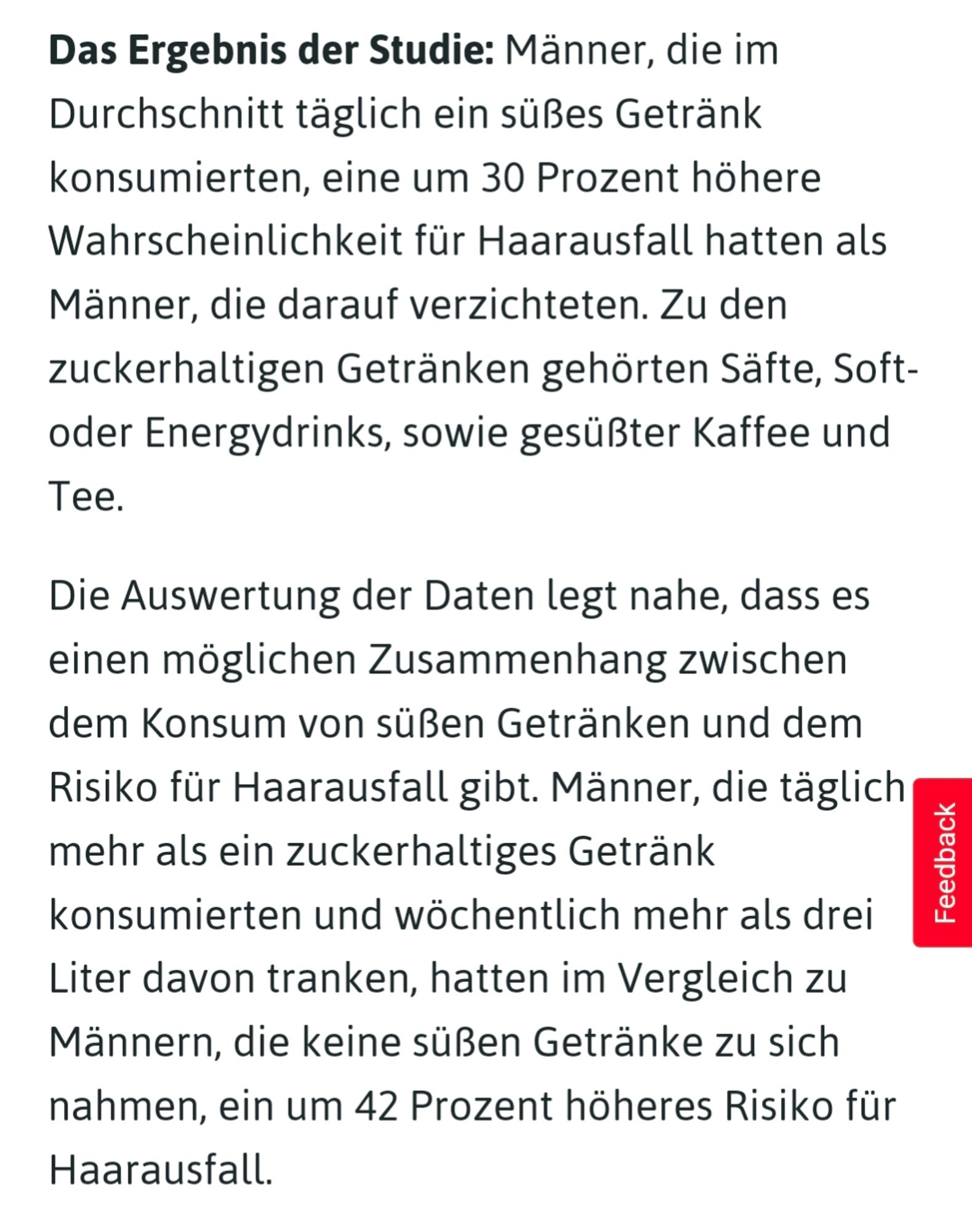 Das Ergebnis der Studie: Männer, die im Durchschnitt täglich ein süßes Getränk konsumierten, eine um 30 Prozent höhere Wahrscheinlichkeit für Haarausfall hatten als Männer, die darauf verzichteten. Zu den zuckerhaltigen Getränken gehörten Säfte, Soft- oder Energydrinks, sowie gesüßter Kaffee und Tee.

Die Auswertung der Daten legt nahe, dass es einen möglichen Zusammenhang zwischen dem Konsum von süßen Getränken und dem Risiko für Haarausfall gibt. Männer, die täglich mehr als ein zuckerhaltiges Getränk konsumierten und wöchentlich mehr als drei Liter davon tranken, hatten im Vergleich zu Männern, die keine süßen Getränke zu sich nahmen, ein um 42 Prozent höheres Risiko für Haarausfall.