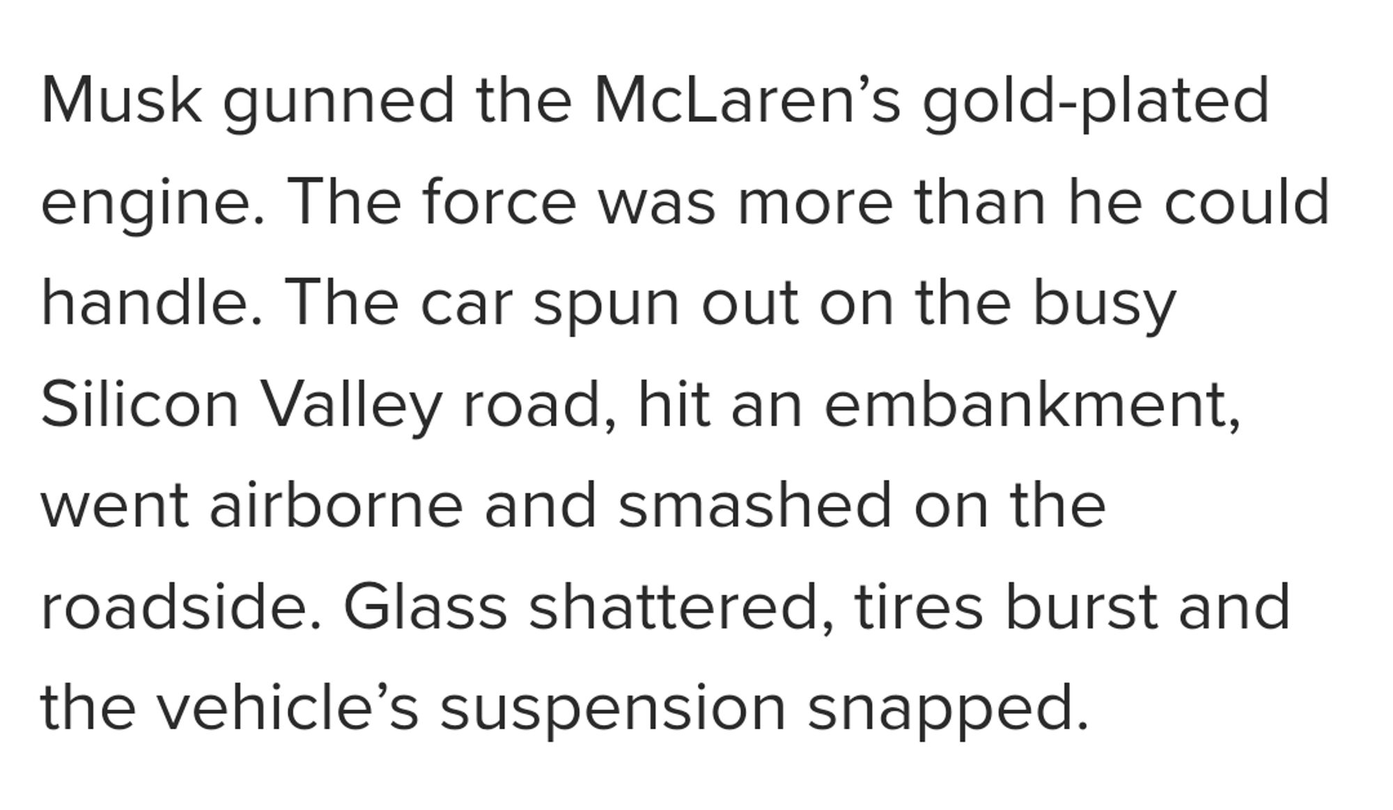 Musk gunned the McLaren’s gold-plated engine. The force was more than he could handle. The car spun out on the busy Silicon Valley road, hit an embankment, went airborne and smashed on the roadside. Glass shattered, tires burst and the vehicle’s suspension snapped.