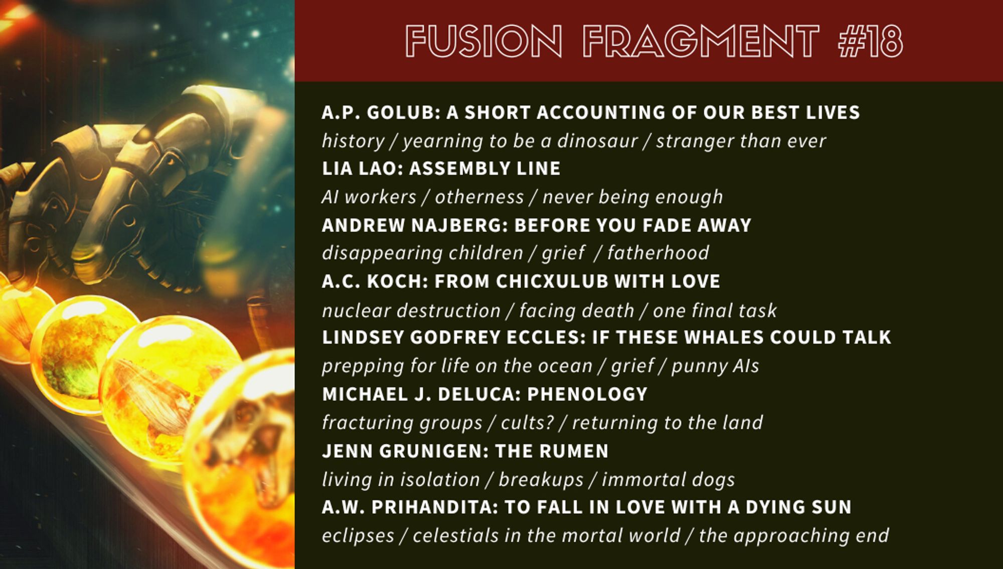 “A Short Accounting of Our Best Lives” by A.P. Golub: history / yearning to be a dinosaur / stranger than ever

“Assembly Line” by Lia Lao: AI workers / otherness / never being enough

“Before You Fade Away” by Andrew Najberg: disappearing children / grief / fatherhood

“From Chicxulub With Love” by A.C. Koch: nuclear destruction / facing death / one final task

“If These Whales Could Talk” by Lindsey Godfrey Eccles: prepping for life on the ocean / grief / punny AIs

“Phenology” by Michael J. DeLuca: fracturing groups / cults? / returning to the land

“The Rumen” by Jenn Grunigen: living in isolation / breakups / immortal dogs

“To Fall in Love With a Dying Sun” by A.W. Prihandita: eclipses / celestials in the mortal world / the approaching end