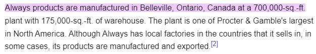 Always products are manufactured in Belleville, Ontario, Canada at a 700,000-sq.-ft. plant with 175,000-sq.-ft. of warehouse. The plant is one of Procter & Gamble's largest in North America. Although Always has local factories in the countries that it sells in, in some cases, its products are manufactured and exported.[2]