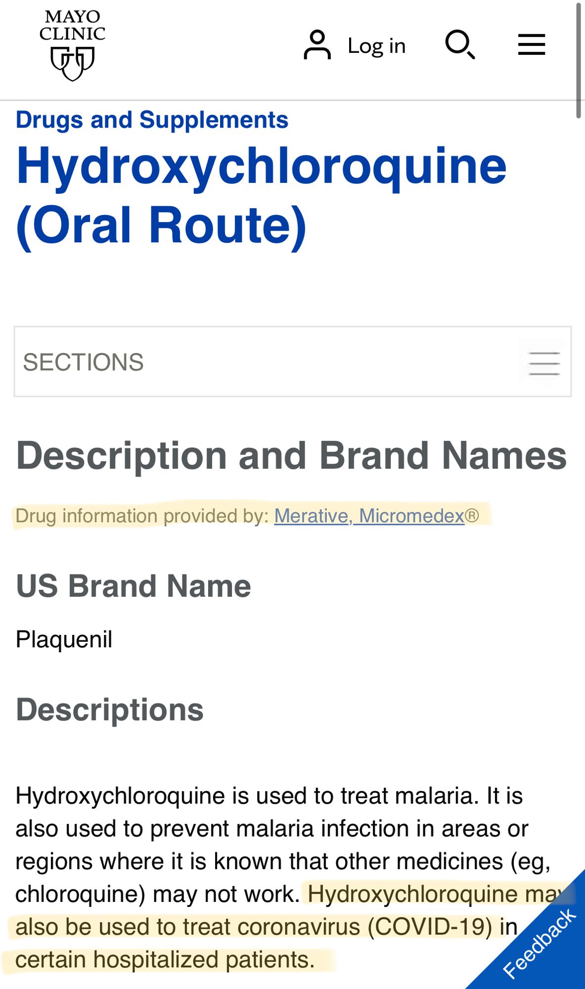 MAYO
CLINIC
Drugs and Supplements
Hydroxychloroquine
(Oral Route)
SECTIONS
Description and Brand Names
Drug information provided by: Merative, Micromedex®
US Brand Name
Plaquenil
Descriptions
Hydroxychloroquine is used to treat malaria. It is also used to prevent malaria infection in areas or regions where it is known that other medicines (eg, chloroquine) may not work. Hydroxychloroquine mar also be used to treat coronavirus (COVID-19) in certain hospitalized patients.