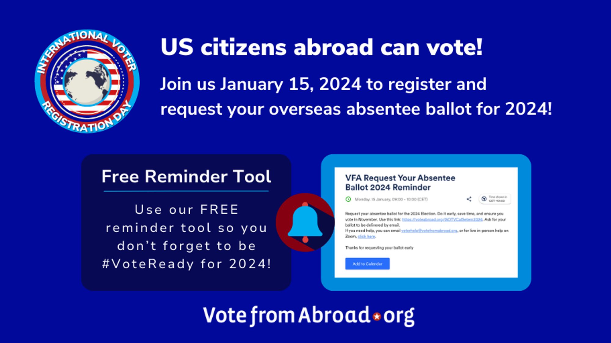 A word graphic saying "US citizens abroad can vote! 
Join us January 15, 2024 to register and request your overseas absentee ballot for 2024! Free Reminder Tool.
Use our FREE reminder tool so you don’t forget to be #VoteReady for 2024!" and a screen shot of the reminder tool. There is an International Voter Registration Day logo and a Vote from Abroad logo on the graphic.