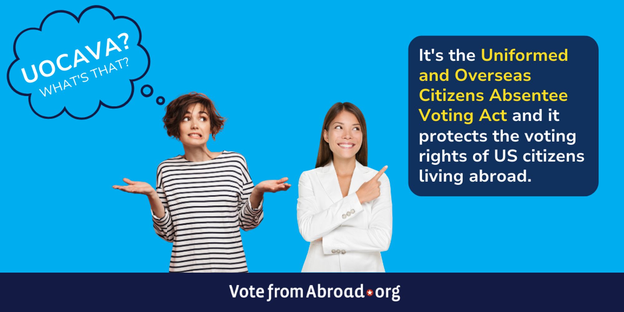 A woman on the left is asking, "UOCAVA? What's that?
Another woman, on the right is pointing to a block with the following text, "It's the Uniformed and Overseas Citizens Absentee Voting Act, and it protects the voting rights of US citizens living abroad." A VoteFromAbroad.org logo is at the bottom