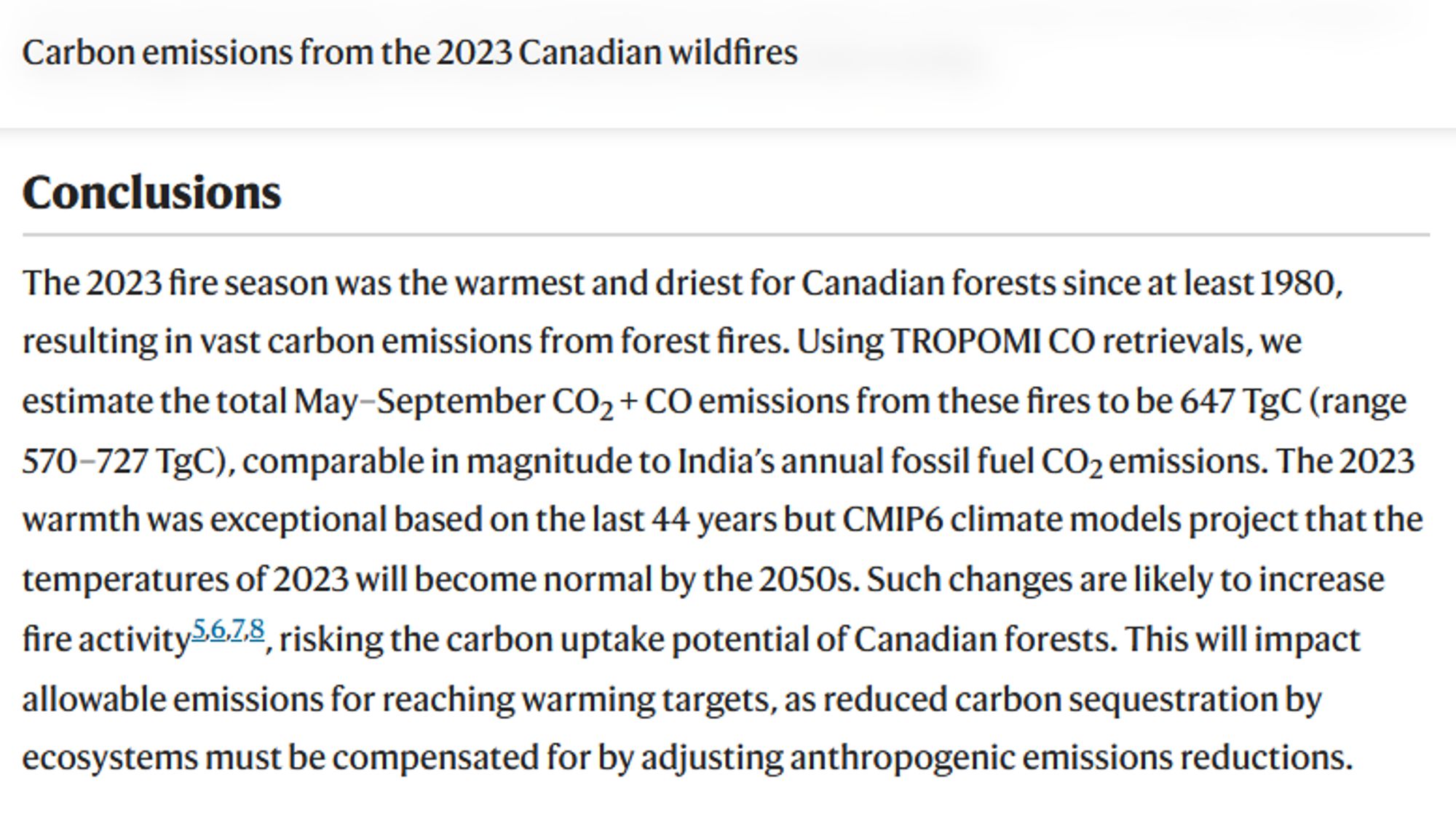 Carbon emissions from the 2023 Canadian wildfires
Published: 28 August 2024

Conclusions

The 2023 fire season was the warmest and driest for Canadian forests since at least 1980, resulting in vast carbon emissions from forest fires. Using TROPOMI CO retrievals, we estimate the total May–September CO2 + CO emissions from these fires to be 647 TgC (range 570–727 TgC), comparable in magnitude to India’s annual fossil fuel CO2 emissions. The 2023 warmth was exceptional based on the last 44 years but CMIP6 climate models project that the temperatures of 2023 will become normal by the 2050s. Such changes are likely to increase fire activity5,6,7,8, risking the carbon uptake potential of Canadian forests. This will impact allowable emissions for reaching warming targets, as reduced carbon sequestration by ecosystems must be compensated for by adjusting anthropogenic emissions reductions.