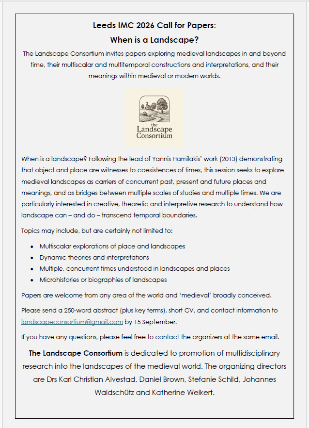 Leeds IMC 2026 Call for Papers:
When is a Landscape?
The Landscape Consortium invites papers exploring medieval landscapes in and beyond time, their multiscalar and multitemporal constructions and interpretations, and their meanings within medieval or modern worlds.
 
When is a landscape? Following the lead of Yannis Hamilakis’ work (2013) demonstrating that object and place are witnesses to coexistences of times, this session seeks to explore medieval landscapes as carriers of concurrent past, present and future places and meanings, and as bridges between multiple scales of studies and multiple times. We are particularly interested in creative, theoretic and interpretive research to understand how landscape can – and do – transcend temporal boundaries. 

Topics may include, but are certainly not limited to:
•	Multiscalar explorations of place and landscapes
•	Dynamic theories and interpretations
•	Multiple, concurrent times understood in landscapes and places
•	Microhistories or biographies of landscapes

Papers are welcome from any area of the world and ‘medieval’ broadly conceived. 

Please send a 250-word abstract (plus key terms), short CV, and contact information to landscapeconsortium@gmail.com by 15 September.

If you have any questions, please feel free to contact the organizers at the same email.

The Landscape Consortium is dedicated to promotion of multidisciplinary research into the landscapes of the medieval world. The organizing directors are Drs Karl Christian Alvestad, Daniel Brown, Stefanie Schild, Johannes Waldschütz and Katherine Weikert.
