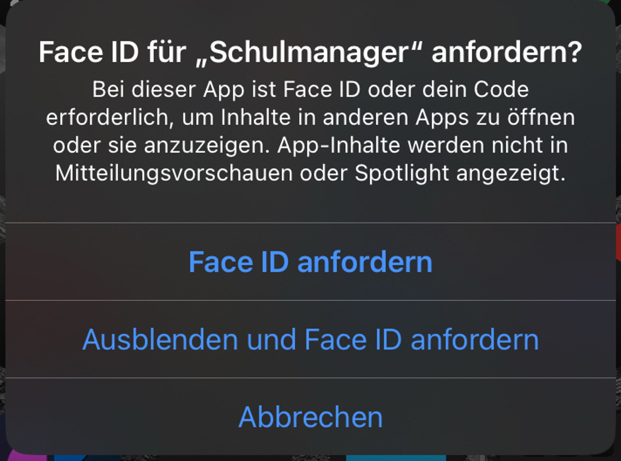 Face ID für „Schulmanager" anfordern?
Bei dieser App ist Face ID oder dein Code erforderlich, um Inhalte in anderen Apps zu öffnen oder sie anzuzeigen. App-Inhalte werden nicht in Mitteilungsvorschauen oder Spotlight angezeigt.
Face ID anfordern
Ausblenden und Face ID anfordern
Abbrechen