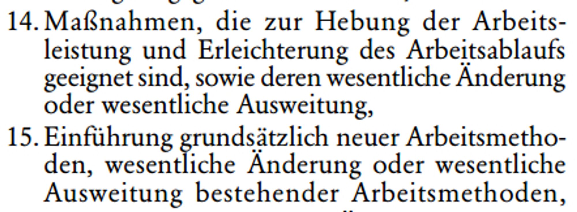 14.Maßnahmen, die zur Hebung der Arbeits￾leistung und Erleichterung des Arbeitsablaufs geeignet sind, sowie deren wesentliche Änderung 
oder wesentliche Ausweitung,
15.Einführung grundsätzlich neuer Arbeitsmetho￾den, wesentliche Änderung oder wesentliche Ausweitung bestehender Arbeitsmethoden,