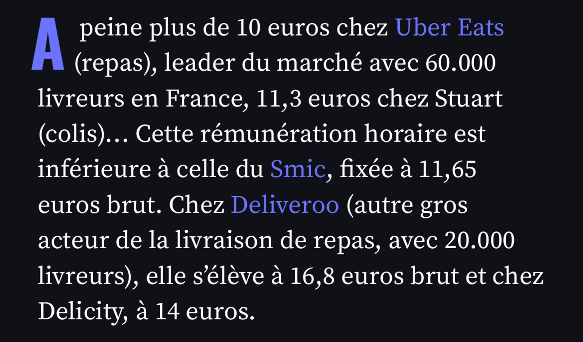 peine plus de 10 euros chez Uber Eats (repas), leader du marché avec 60.000 livreurs en France, 11,3 euros chez Stuart (colis)... Cette rémunération horaire est inférieure à celle du Smic, fixée à 11,65 euros brut. Chez Deliveroo (autre gros acteur de la livraison de repas, avec 20.000 livreurs), elle s'elève à 16,8 euros brut et chez
Delicity, à 14 euros.