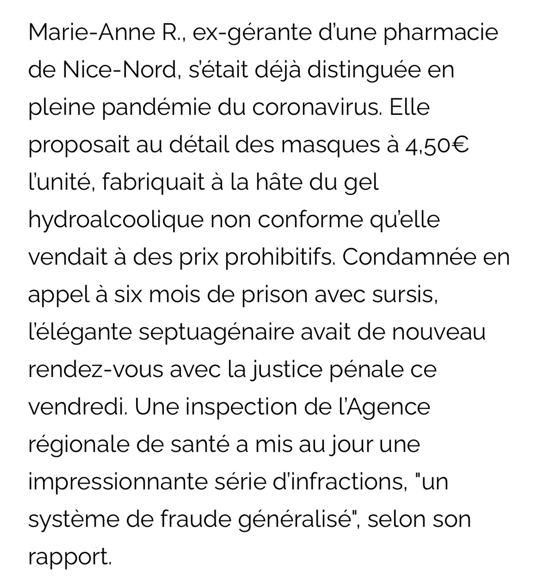 Marie-Anne R., ex-gérante d'une pharmacie de Nice-Nord, setait déjà distinguée en pleine pandémie du coronavirus. Elle proposait au détail des masques à 4,50€ lunité, fabriquait à la hâte du gel hydroalcoolique non conforme qu'elle vendait à des prix prohibitifs. Condamnée en appel à six mois de prison avec sursis, l'élégante septuagénaire avait de nouveau rendez-vous avec la justice pénale ce vendredi. Une inspection de l'Agence régionale de santé a mis au jour une impressionnante série d'infractions, "un système de fraude généralisé", selon son rapport.