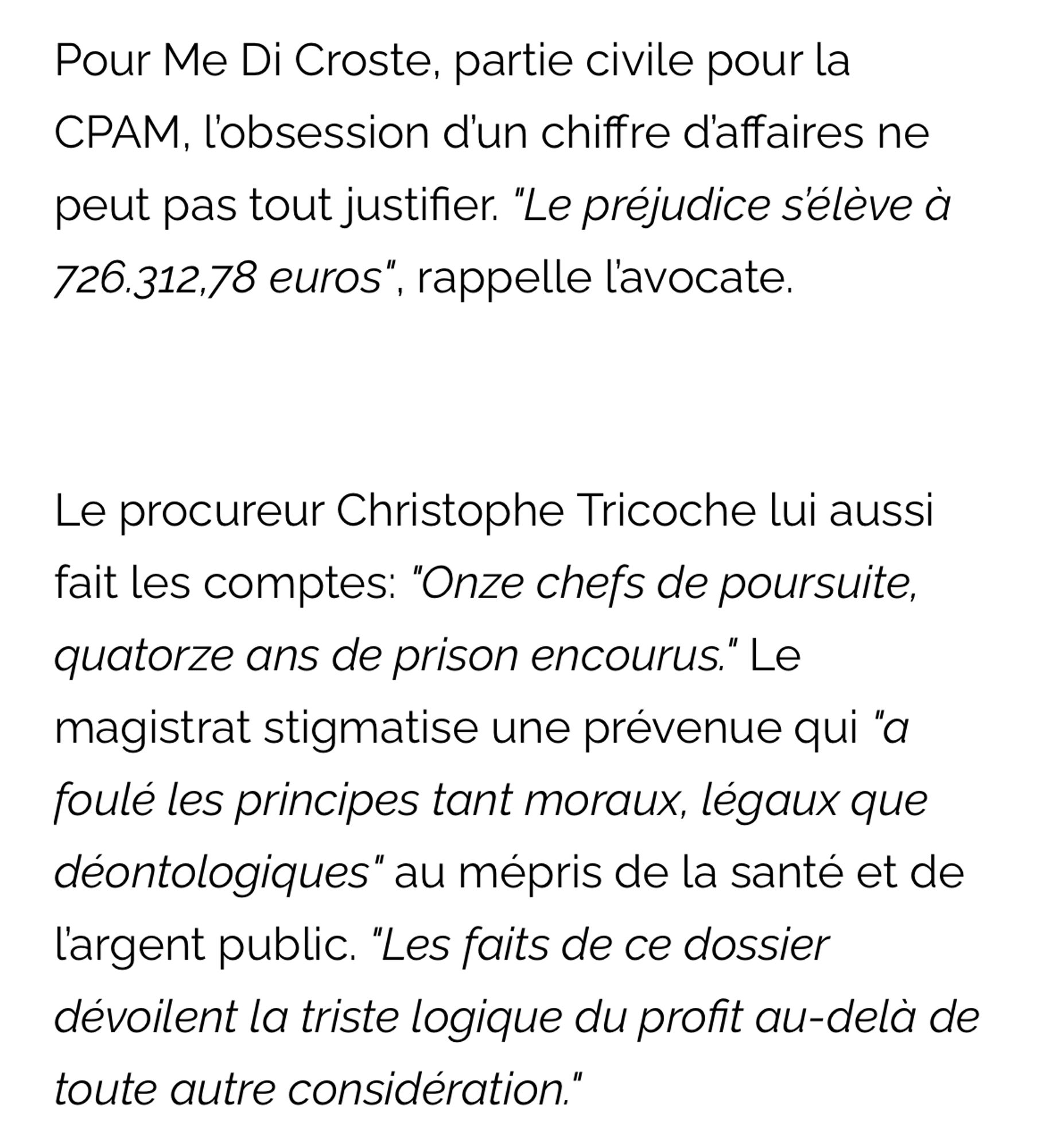 Pour Me Di Croste, partie civile pour la CPAM, l'obsession d'un chiffre d'affaires ne peut pas tout justifier. "Le préjudice s'élève à 726.312,78 euros", rappelle l'avocate.
Le procureur Christophe Tricoche lui aussi fait les comptes: "Onze chefs de poursuite, quatorze ans de prison encourus." Le magistrat stigmatise une prévenue qui "a foulé les principes tant moraux, légaux que déontologiques" au mépris de la santé et de l'argent public. "Les faits de ce dossier dévoilent la triste logique du profit au-delà de toute autre considération."