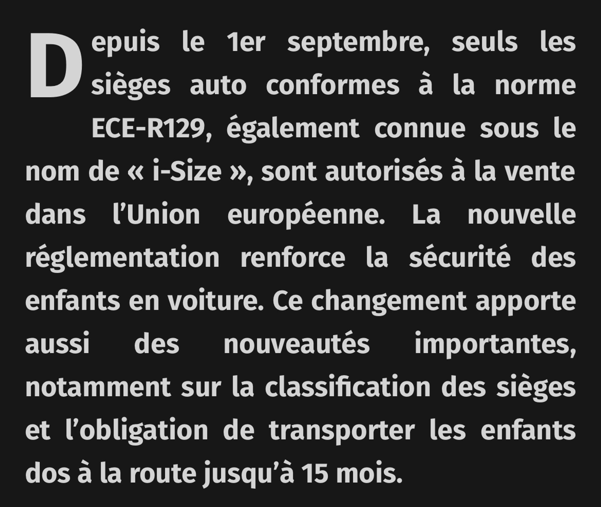 Depuis le 1er septembre, seuls les sièges auto conformes à la norme ECE-R129, également connue sous le nom de « i-Size », sont autorisés à la vente dans l'Union européenne. La nouvelle réglementation renforce la sécurité des enfants en voiture. Ce changement apporte aussi des nouveautés importantes, notamment sur la classification des sièges et l'obligation de transporter les enfants dos à la route jusqu'à 15 mois.