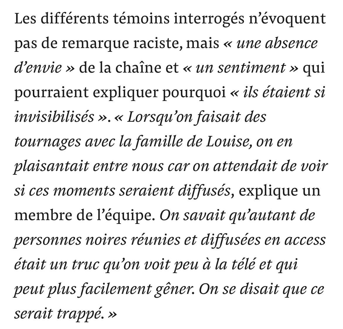 Les différents témoins interrogés n'évoquent pas de remarque raciste, mais « une absence d'envie » de la chaîne et « un sentiment » qui pourraient expliquer pourquoi « ils étaient si invisibilisés ». « Lorsqu'on faisait des tournages avec la famille de Louise, on en plaisantait entre nous car on attendait de voir si ces moments seraient diffusés, explique un membre de l'équipe. On savait qu'autant de personnes noires réunies et diffusées en access était un truc qu'on voit peu à la télé et qui peut plus facilement gêner. On se disait que ce serait trappé. »