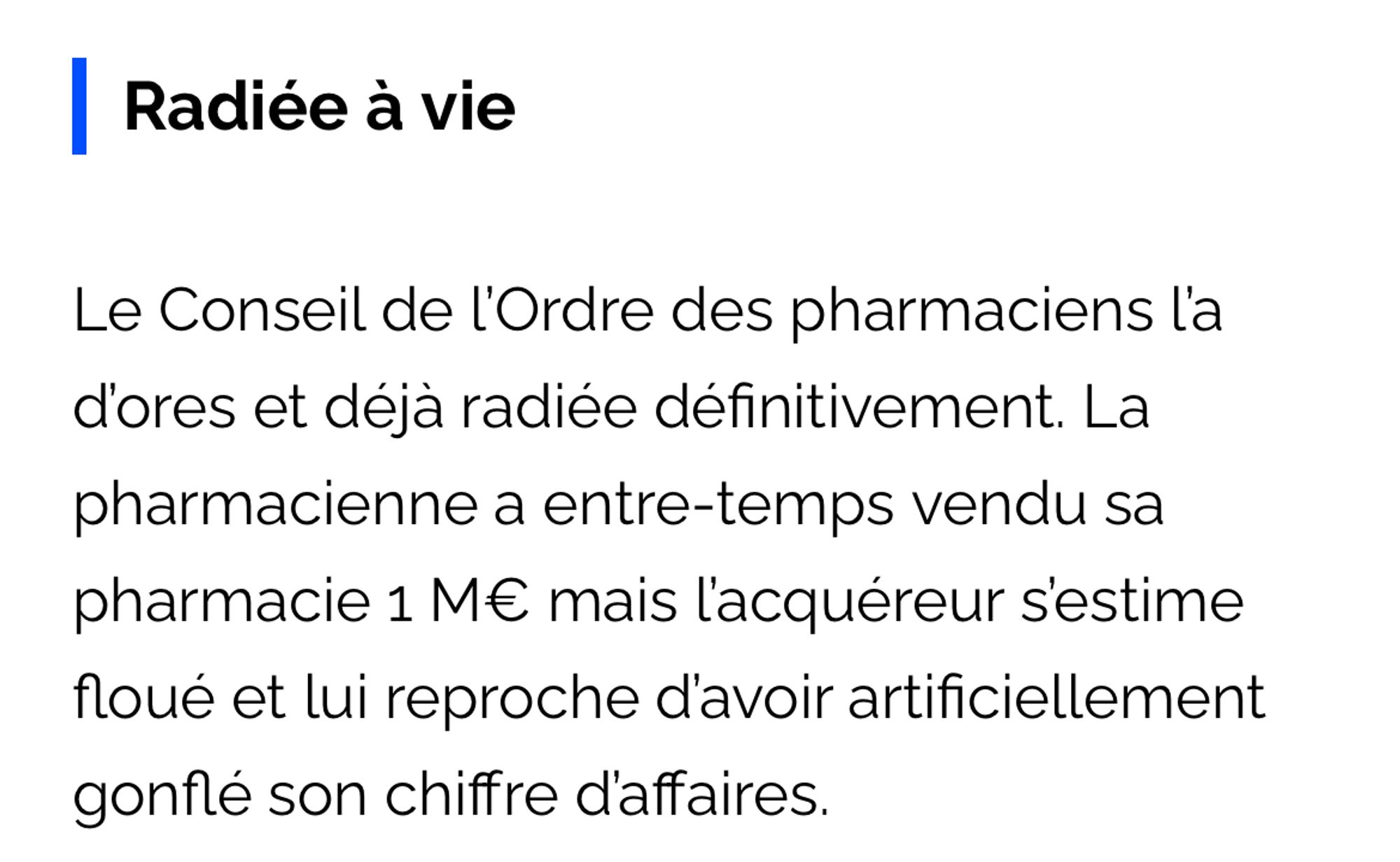 \ Radiée à vie
Le Conseil de l'Ordre des pharmaciens l'a d'ores et déjà radiée définitivement. La pharmacienne a entre-temps vendu sa pharmacie 1 M€ mais l'acquéreur s'estime floué et lui reproche d'avoir artificiellement gonflé son chiffre d'affaires.