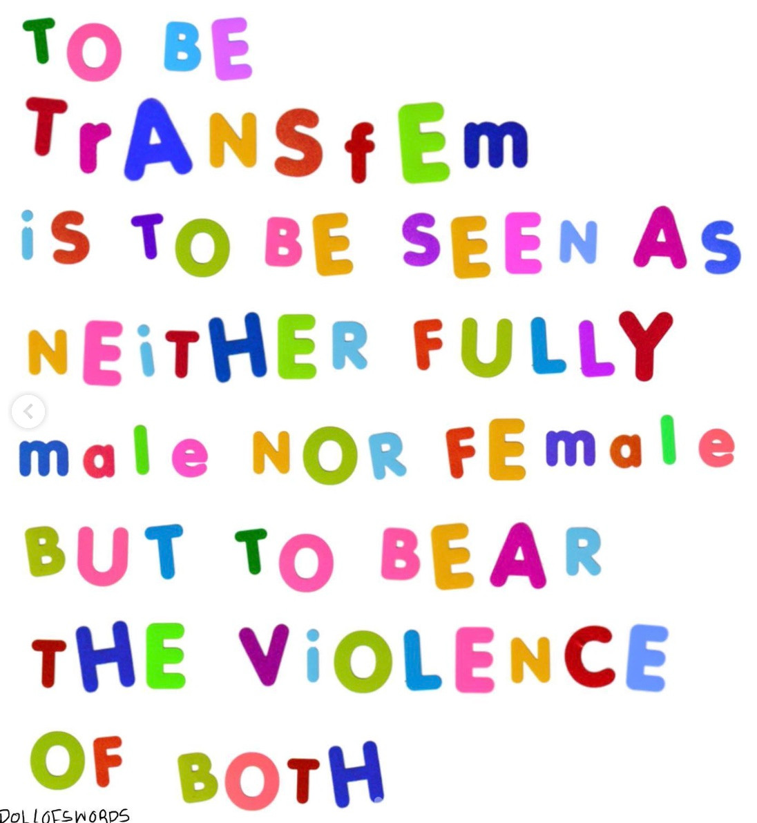 White square with colored text stylized to look like children's magnetic letters reading "TO BE TrANSfEm iS TO BE SEEN As NEiTHER FULLY male NOR FEmale BUT TO BEAR THE ViOLENCE OF BOTH".