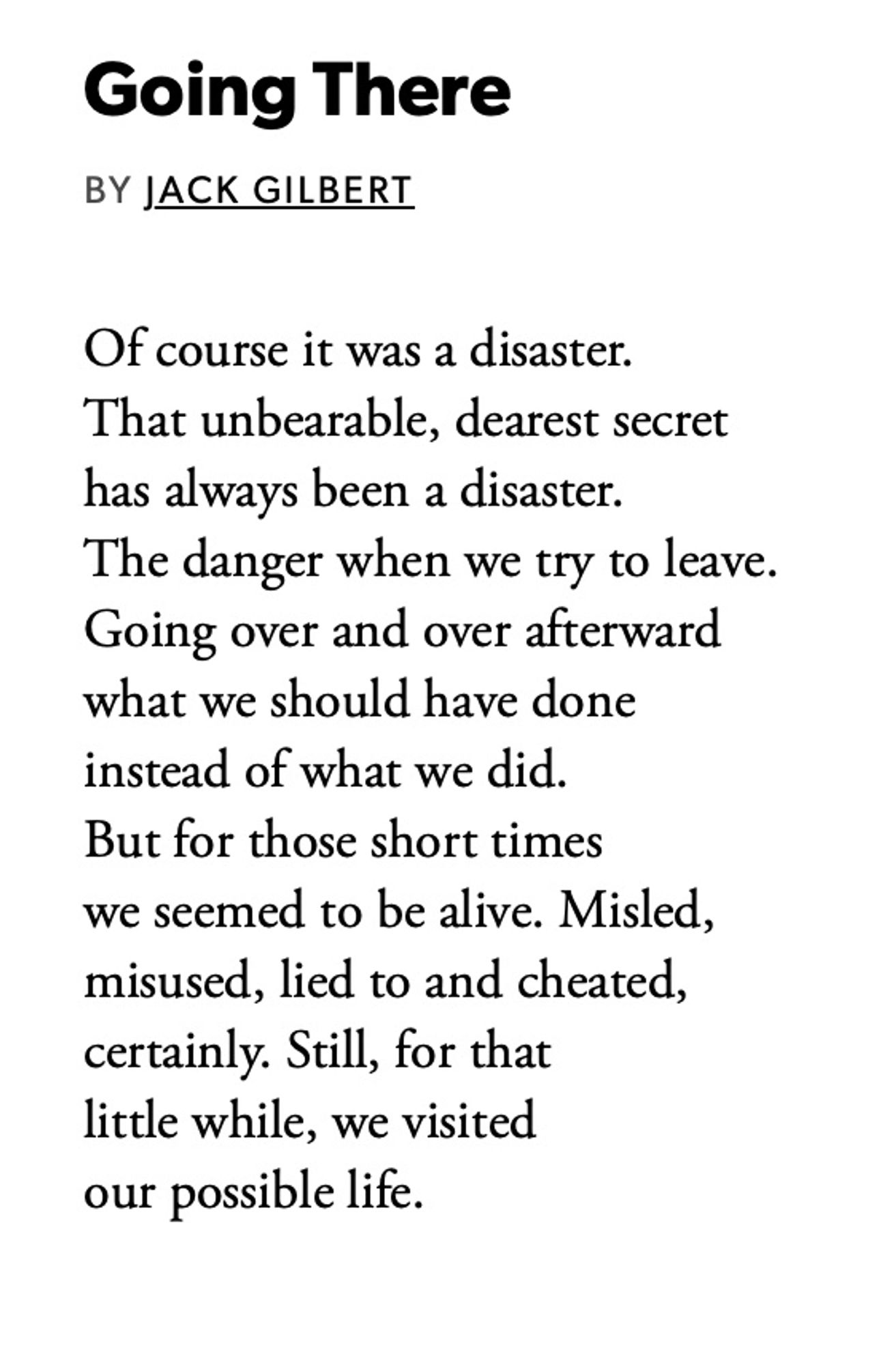 Going There
BY JACK GILBERT
Of course it was a disaster.
That unbearable, dearest secret has always been a disaster.
The danger when we try to leave.
Going over and over afterward what we should have done instead of what we did.
But for those short times we seemed to be alive. Misled, misused, lied to and cheated, certainly. Still, for that little while, we visited our possible life.