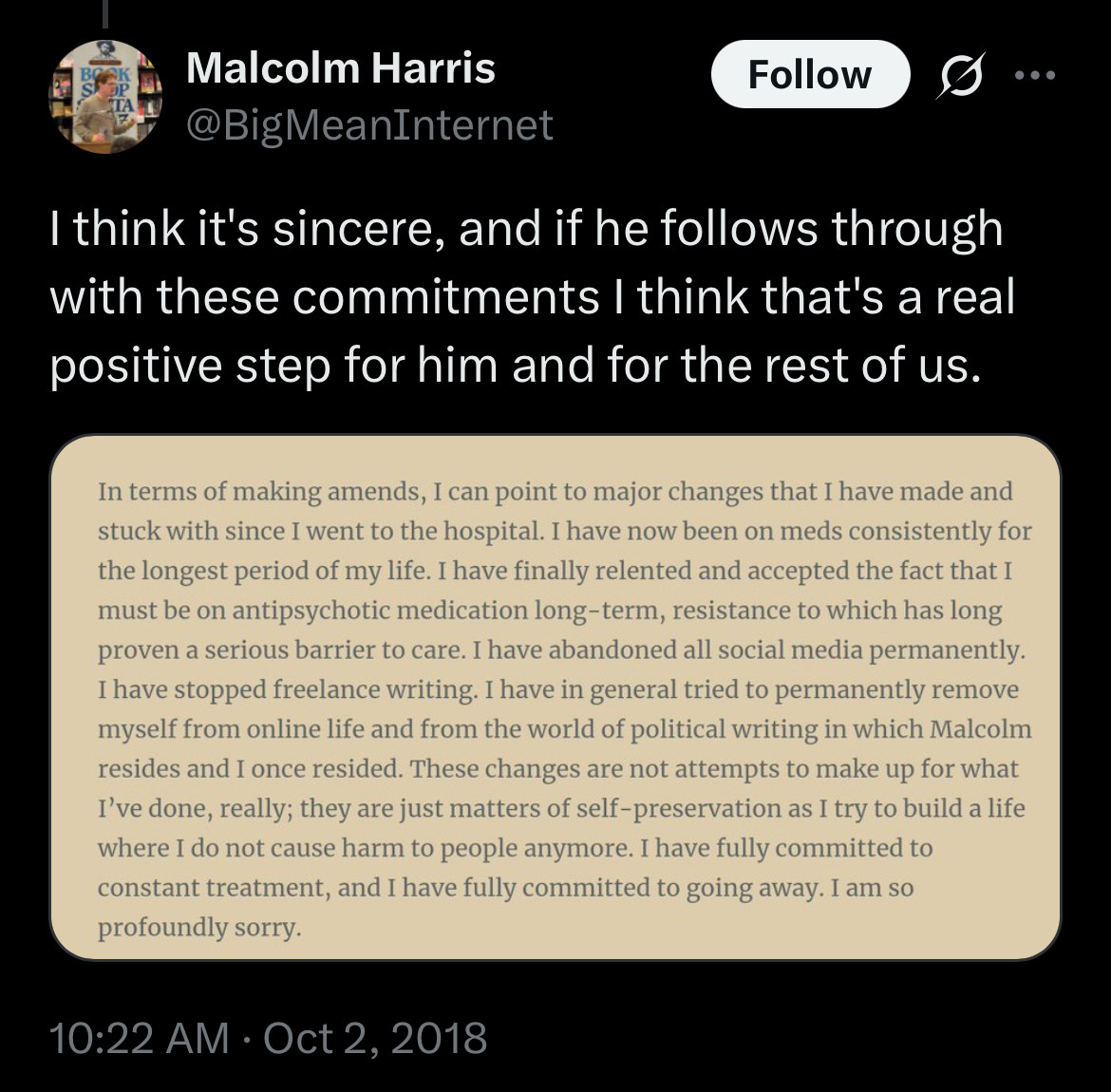 Malcolm Harris
@BigMeanInternet
Follow
I think it's sincere, and if he follows through with these commitments I think that's a real positive step for him and for the rest of us. [screenshot of freddie’s apology post]
• • •
In terms of making amends, I can point to major changes that I have made and stuck with since I went to the hospital. I have now been on meds consistently for the longest period of my life. I have finally relented and accepted the fact that I must be on antipsychotic medication long-term, resistance to which has long proven a serious barrier to care. I have abandoned all social media permanently.
I have stopped freelance writing. I have in general tried to permanently remove myself from online life and from the world of political writing in which Malcolm resides and I once resided. These changes are not attempts to make up for what I've done, really; they are just matters of self-preservation as I try to build a life where I do not cause harm to people anymore. I have fully committed to constant treatment, and I have fully committed to going away. I am so profoundly sorry.
10:22 AM • Oct 2, 2018