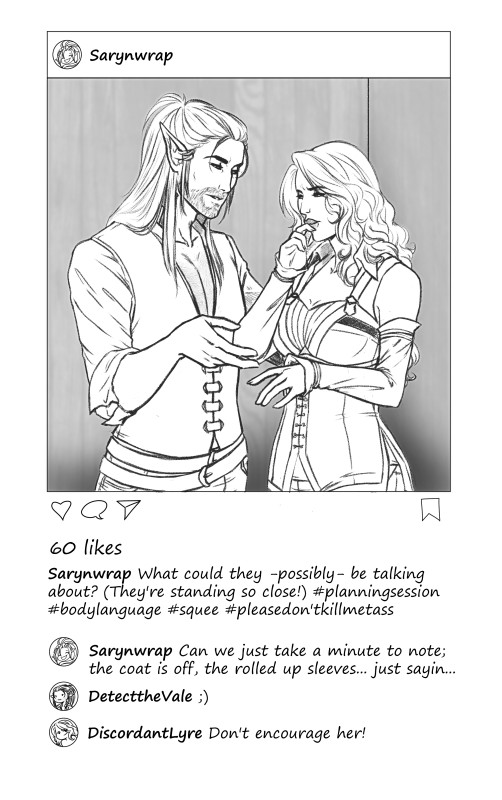 An instagram style post from username Sarynwrap. The "photo" is a drawing of a man with elf ears and long straight here in a deep discussion with a woman with long wavy hair, they're standing very close. The captions reads: What could they possibly be talking about? (They're standing so close) #planningsession #bodylanguage #squee #pleasedon'tkillmeTass

the comments:
Sarynwarp Can we just take a minute to note; the coat is off; the rolled up sleeves... just sayin...
DetecttheVale ;)
DiscordantLyre Don't encourage her!