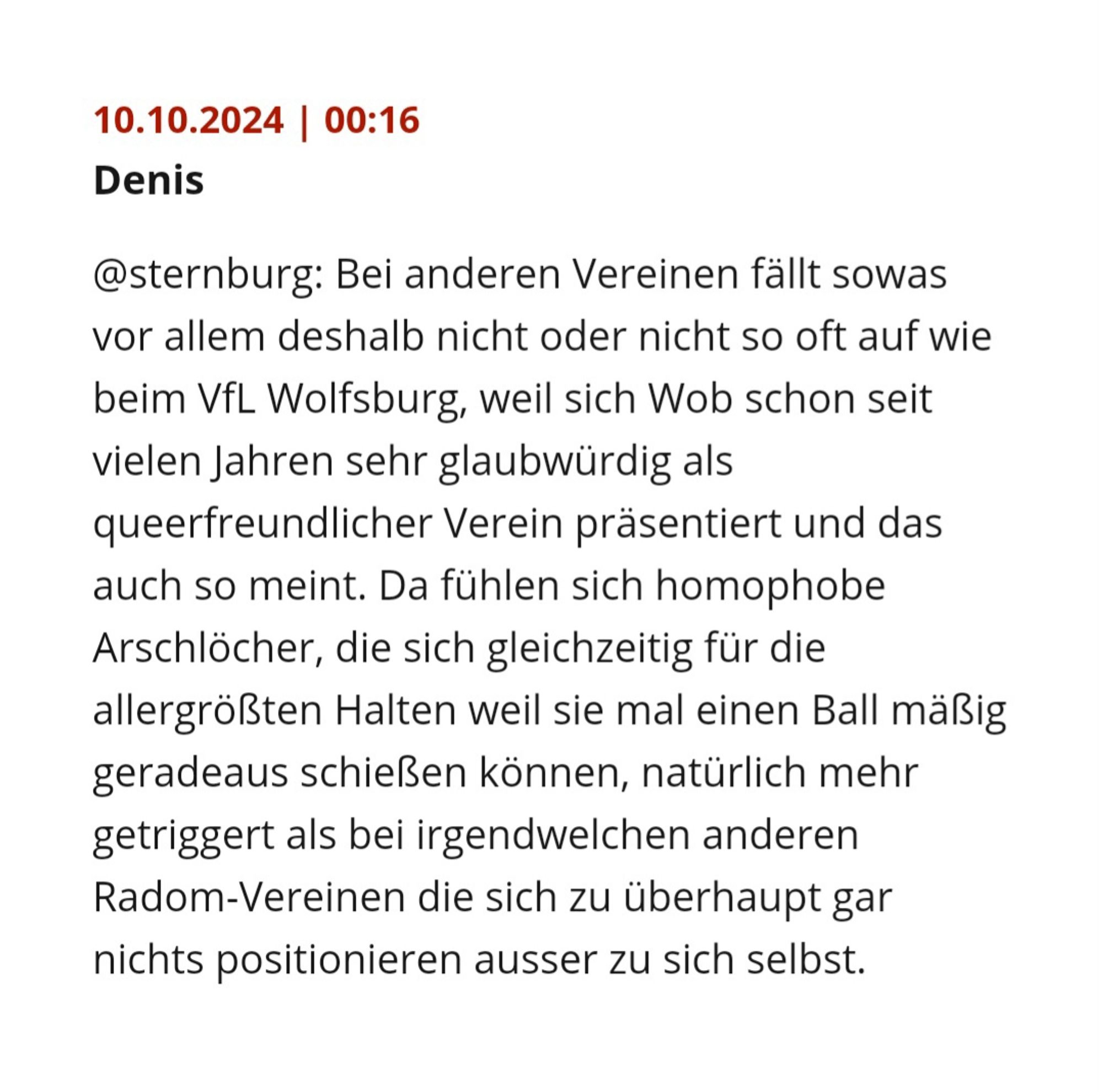 10.10.2024 | 00:16
Denis
@sternburg: Bei anderen Vereinen fällt sowas vor allem deshalb nicht oder nicht so oft auf wie beim VfL Wolfsburg, weil sich Wob schon seit vielen Jahren sehr glaubwürdig als queerfreundlicher Verein präsentiert und das auch so meint. Da fühlen sich homophobe Arschlöcher, die sich gleichzeitig für die allergrößten Halten weil sie mal einen Ball mäßig geradeaus schießen können, natürlich mehr getriggert als bei irgendwelchen anderen Radom-Vereinen die sich zu überhaupt gar nichts positionieren ausser zu sich selbst.