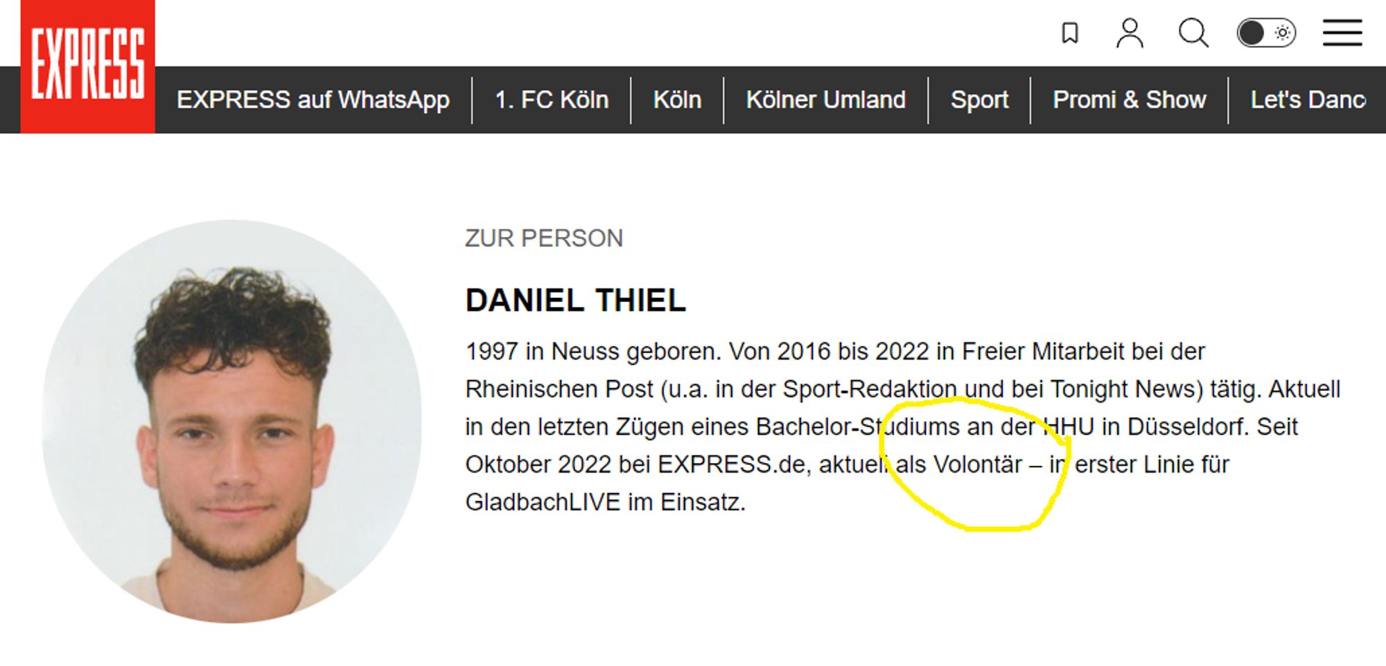 Express-Website: DANIEL THIEL
1997 in Neuss geboren. Von 2016 bis 2022 in Freier Mitarbeit bei der Rheinischen Post (u.a. in der Sport-Redaktion und bei Tonight News) tätig. Aktuell in den letzten Zügen eines Bachelor-Studiums an der HHU in Düsseldorf. Seit Oktober 2022 bei EXPRESS.de, aktuell als Volontär – in erster Linie für GladbachLIVE im Einsatz.