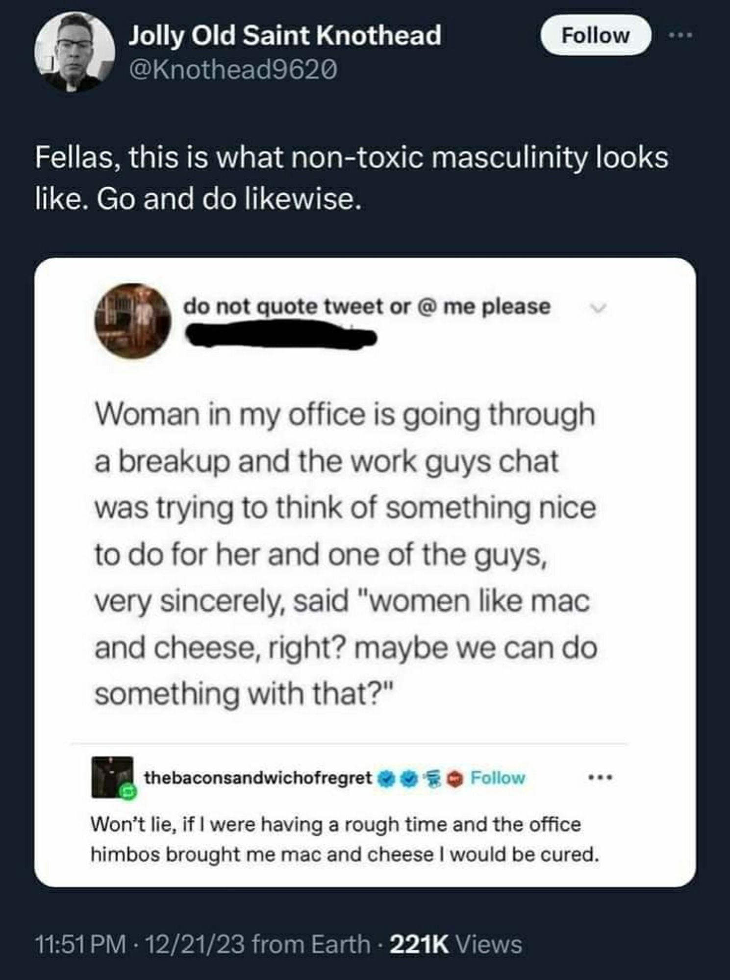 X post saying "Fellas, this is what non-toxic masculinity looks like. Go and do likewise.

Screenshot underneath, a Tumblr post says: Woman in my office is going through a breakup and the work guys chat was trying to think of something nice to do for her and one of the guys, very sincerely, said "women like mac and cheese, right? Maybe we can do something with that?"

Replying to that Tumblr post, another user says: Won't lie, if I were having a rough time and the office himbos brought me mac and cheese I would be cured.