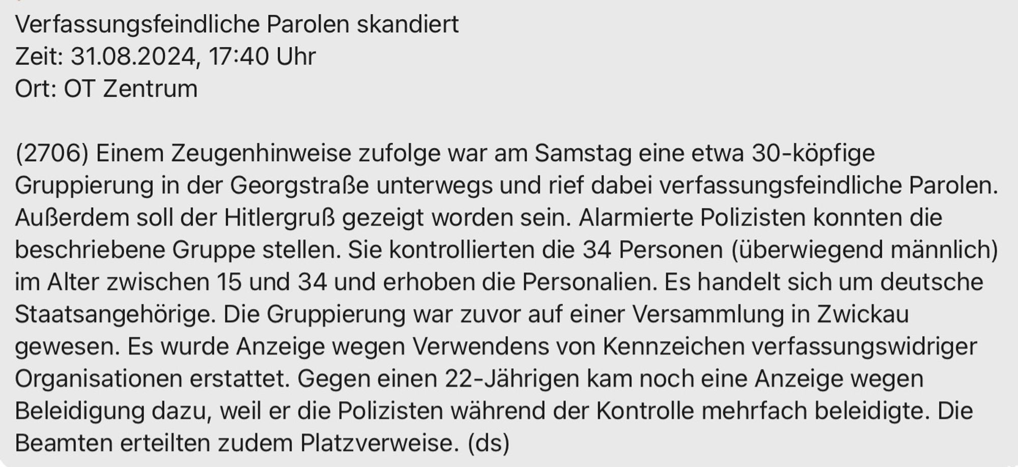 Screenshot einer Pressemeldung der Polizeidirektion Chemnitz, mit folgendem Inhalt:  „ Verfassungsfeindliche Parolen skandiert Zeit: 31.08.2024, 17:40 Uhr Ort: Chemnitz OT Zentrum(2706) Einem Zeugenhinweise zufolge war am Samstag eine etwa 30-köpfige Gruppierung in der Georgstraße unterwegs und rief dabei verfassungsfeindliche Parolen. Außerdem soll der Hitlergruß gezeigt worden sein. Alarmierte Polizisten konnten die beschriebene Gruppe stellen. Sie kontrollierten die 34 Personen (überwiegend männlich) im Alter zwischen 15 und 34 und erhoben die Personalien. Es handelt sich um deutsche Staatsangehörige. Die Gruppierung war zuvor auf einer Versammlung in Zwickau gewesen. Es wurde Anzeige wegen Verwendens von Kennzeichen verfassungswidriger Organisationen erstattet. Gegen einen 22-Jährigen kam noch eine Anzeige wegen Beleidigung dazu, weil er die Polizisten während der Kontrolle mehrfach beleidigte. Die Beamten erteilten zudem Platzverweise. (ds)“