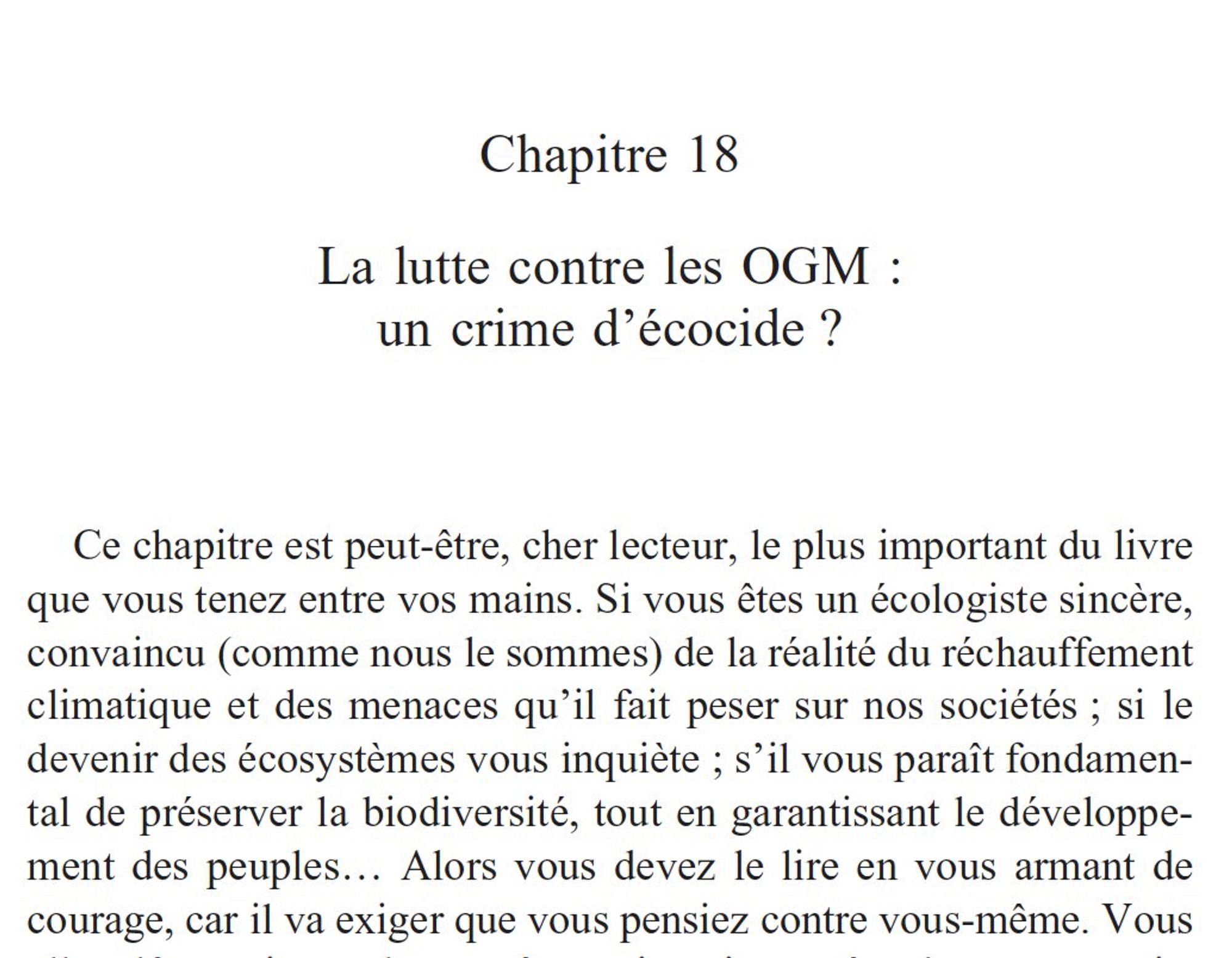 Chapitre 18
La lutte contre les OGM :
un crime d'écocide?
Ce chapitre est peut-être, cher lecteur, le plus important du livre
que vous tenez entre vos mains. Si vous êtes un écologiste sincère,
convaincu (comme nous le sommes) de la réalité du réchauffement
climatique et des menaces qu'il fait peser sur nos sociétés; si le
devenir des écosystèmes vous inquiète; s'il vous paraît fondamen-
tal de préserver la biodiversité, tout en garantissant le développe-
ment des peuples. Alors vous devez le lire en vous armant de
courage, car il va exiger que vous pensiez contre vous-même.