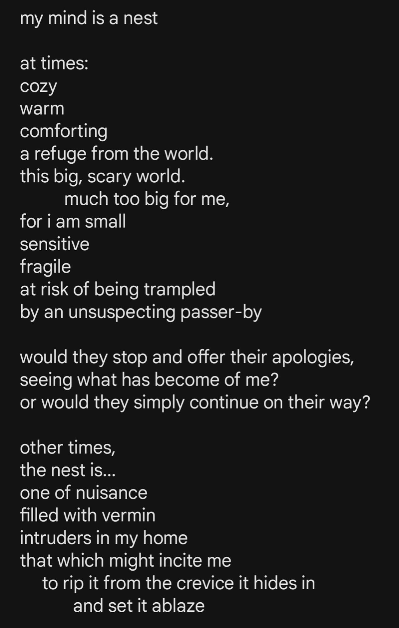 image of text that reads:

my mind is a nest

at times: 
cozy
warm
comforting
a refuge from the world.
this big, scary world. 
          much too big for me,
for i am small
sensitive
fragile
at risk of being trampled 
by an unsuspecting passer-by

would they stop and offer their apologies,
seeing what has become of me?
or would they simply continue on their way?

other times, 
the nest is... 
one of nuisance
filled with vermin
intruders in my home
that which might incite me
     to rip it from the crevice it hides in
            and set it ablaze