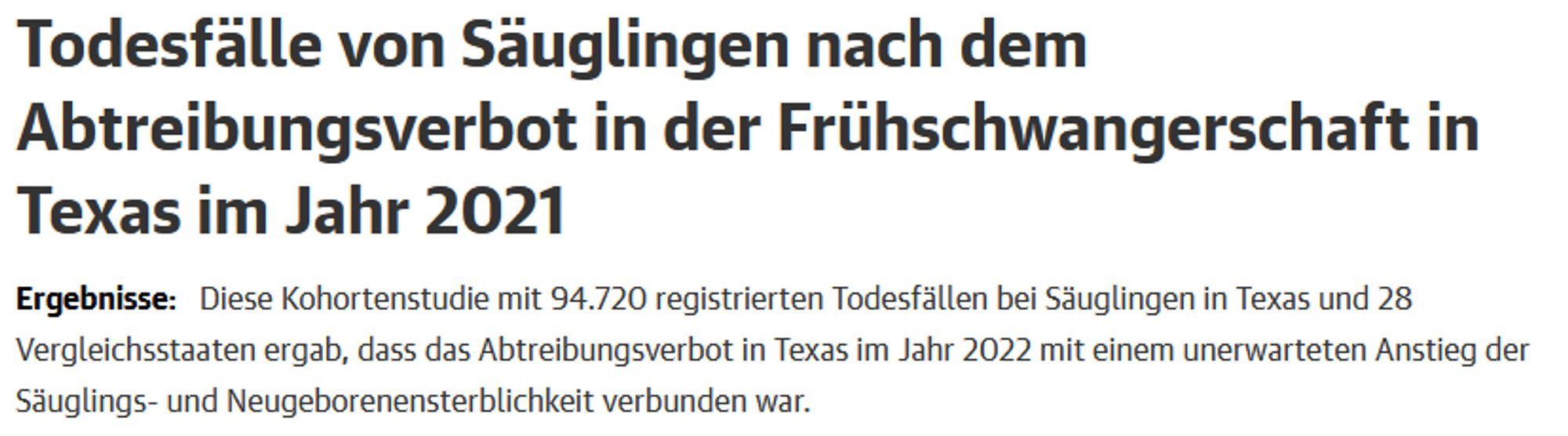 Todesfälle von Säuglingen nach dem Abtreibungsverbot in der Frühschwangerschaft in Texas im Jahr 2021
Ergebnisse:   Diese Kohortenstudie mit 94.720 registrierten Todesfällen bei Säuglingen in Texas und 28 Vergleichsstaaten ergab, dass das Abtreibungsverbot in Texas im Jahr 2022 mit einem unerwarteten Anstieg der Säuglings- und Neugeborenensterblichkeit verbunden war.