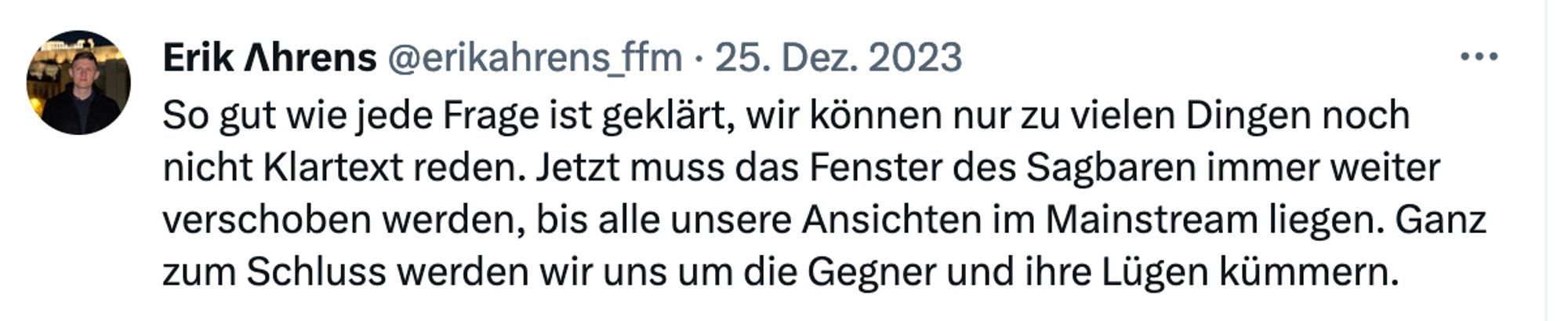 Erik Ahrens auch X: "So gut wie jede Frage ich geklärt, wir können nur zu vielen Dingen noch nicht Klartext reden. Jetzt muss das Fenster des Sagbaren immer weiter verschoben werden, bis alle unsere Ansichten im Mainstream liegen. Ganz zum Schluss werden wir uns um die Gegner und ihre Lügen kümmern."