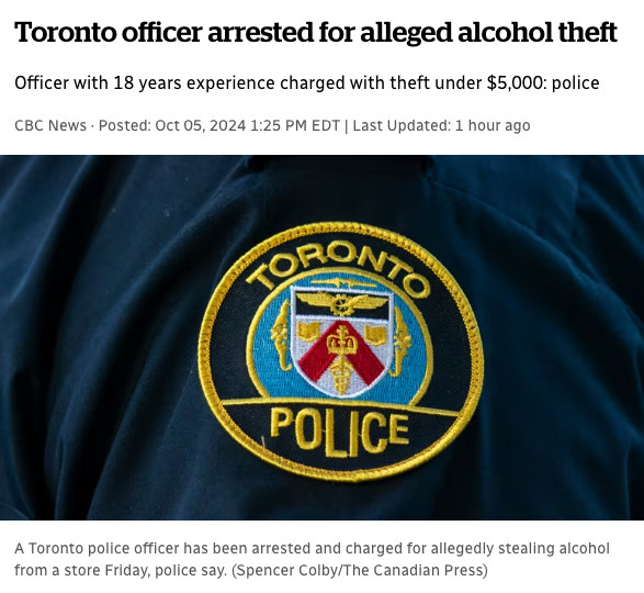 article titled: Toronto officer arrested for alleged alcohol theft

subhead reads: Officer with 18 years experience charged with theft under $5,000: police

article features a photo of a police officer's shoulder with a Toronto Police emblem on it

photo caption reads: A Toronto police officer has been arrested and charged for allegedly stealing alcohol from a store Friday, police say. (Spencer Colby/The Canadian Press)