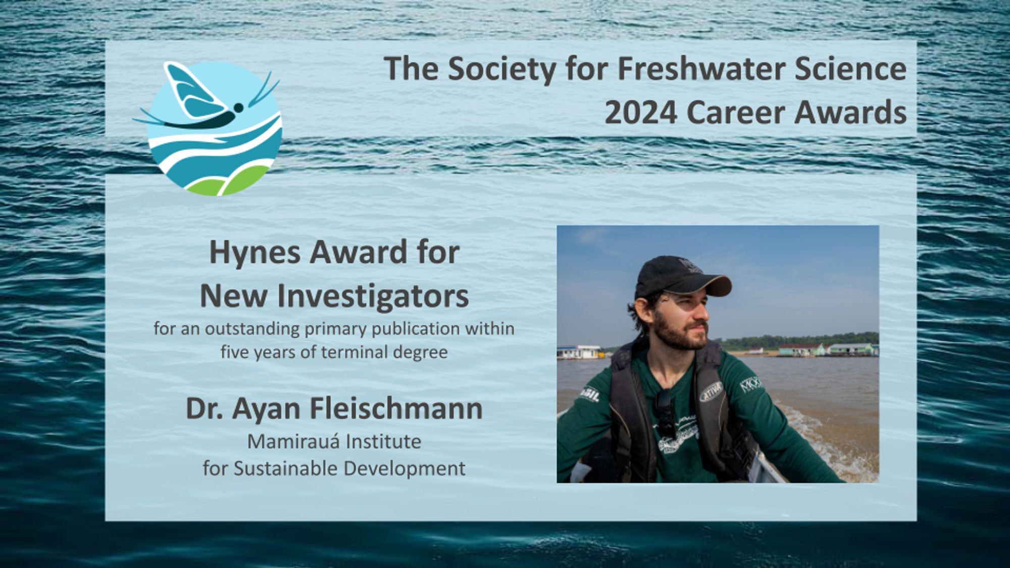 Image announcing on of The Society for Freshwater Science 2024 Career Awards with the SFS logo in the upper left corner: 

Hynes Award for New Investigators for an outstanding primary publication within five years of terminal degree

Dr. Ayan Fleischmann, Mamirauá Institute for Sustainable Development

On the right of the announcement is an image of Dr. Fleischmann on a boat with a coastline in the background.