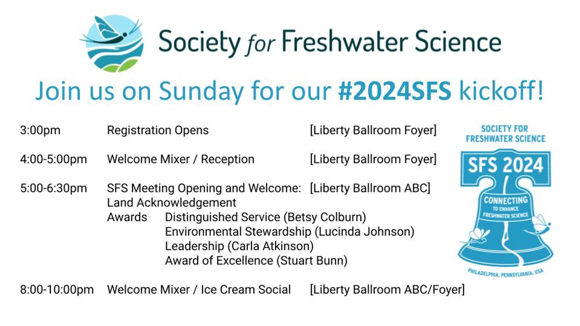 Image announcing Sunday events at Society for Freshwater Science Conference with SFS logo at the top and a conference logo on bottom right. Text reads:

Join us on Sunday for our #2024SFS kickoff!

3:00pm Registration Opens [Liberty Ballroom Foyer]

4:00-5:00pm Welcome Mixer / Reception [Liberty Ballroom Foyer]

5:00-6:30pm SFS Meeting Opening and Welcome: [Liberty Ballroom ABC]
Land Acknowledgement
Awards 	
Distinguished Service (Betsy Colburn) 
Environmental Stewardship (Lucinda Johnson)
Leadership (Carla Atkinson)
Award of Excellence (Stuart Bunn)

8:00-10:00pm Welcome Mixer / Ice Cream Social [Liberty Ballroom ABC/Foyer]