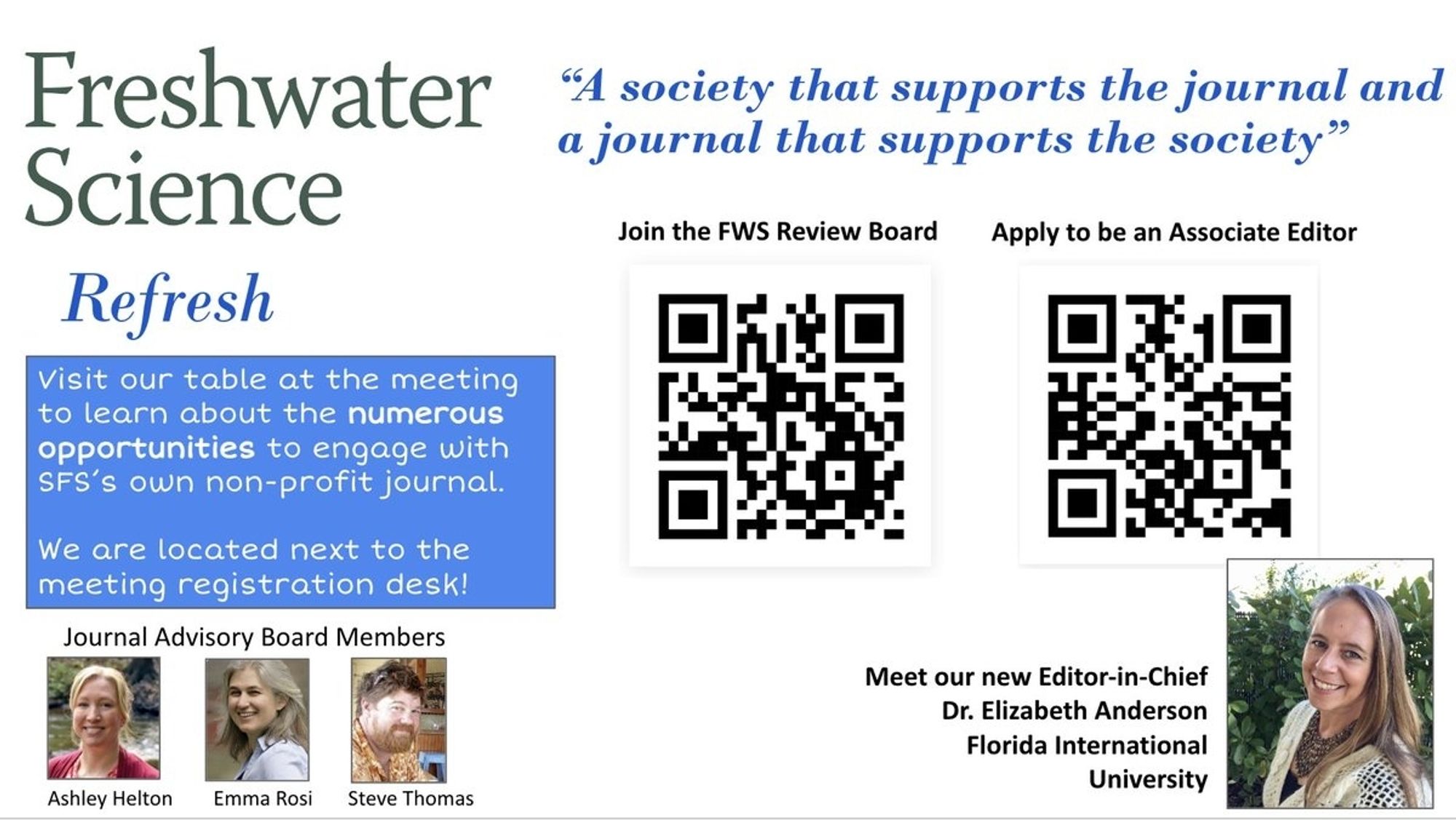 Freshwater Science "a society that supports the journal and a journal that supports the society"

Visit our table at the meeting to learn about the numerous opportunities to engage with SFS's own non-profit journal "

Join the FWS review board: https://docs.google.com/forms/d/e/1FAIpQLSe_K3ILL1NK1hTsAOmf1LCLsBMVrHip_m4BHuFSld4BuAjilA/viewform

Apply to be an associate editor: https://docs.google.com/forms/d/e/1FAIpQLSevOfODmB1--6s_bNPJ7DtHIyGolY7bWcwngl6DybQ19dRFgg/viewform