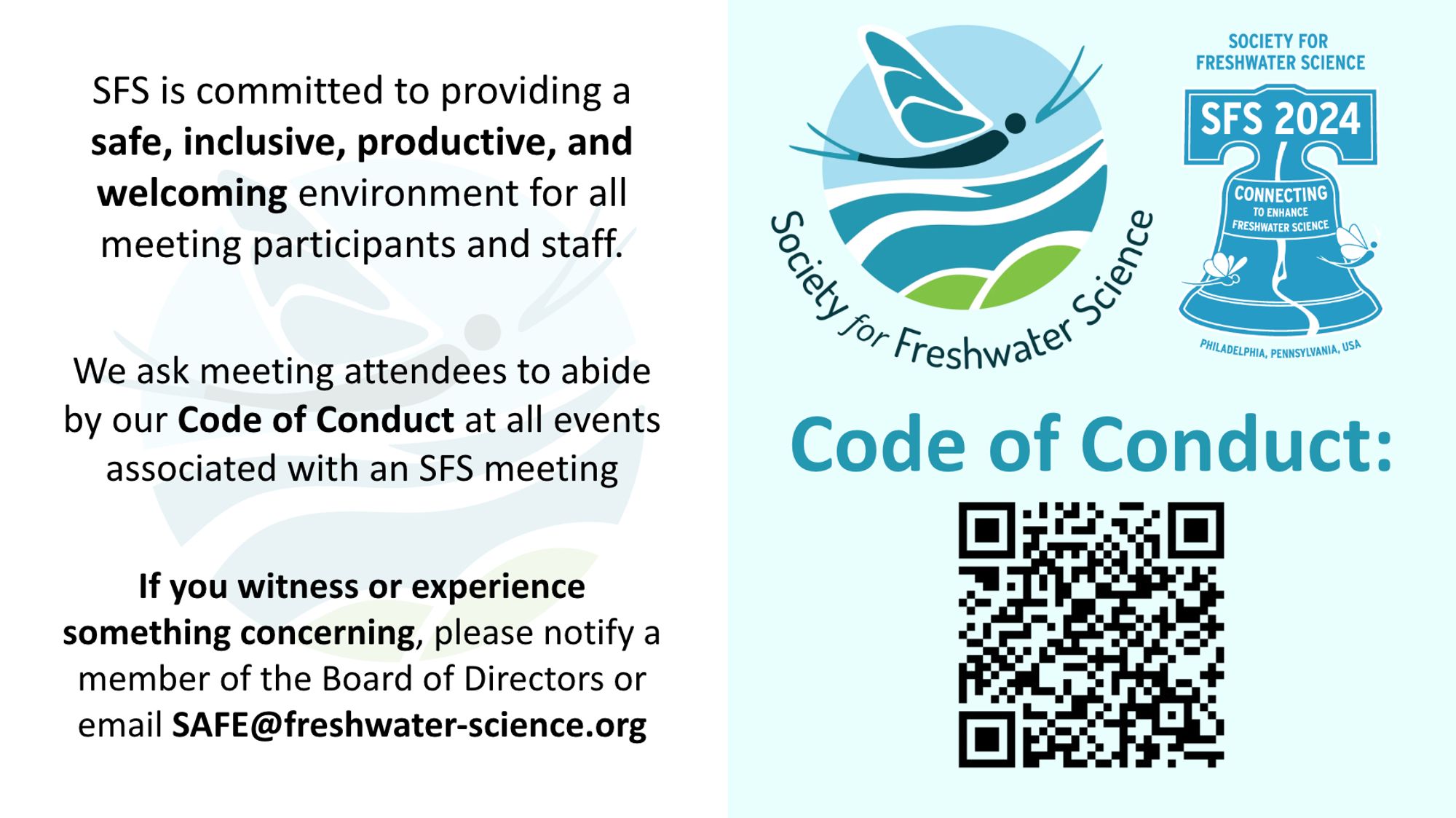 SFS is committed to providing a safe, inclusive, productive, and welcoming environment for all meeting participants and staff. 

We ask meeting attendees to abide by our Code of Conduct at all events associated with an SFS meeting

If you witness or experience something concerning, please notify a member of the Board of Directors or email SAFE@freshwater-science.org

QR code links to code of conduct website: https://freshwater-science.org/about/society-governance/code-of-conduct