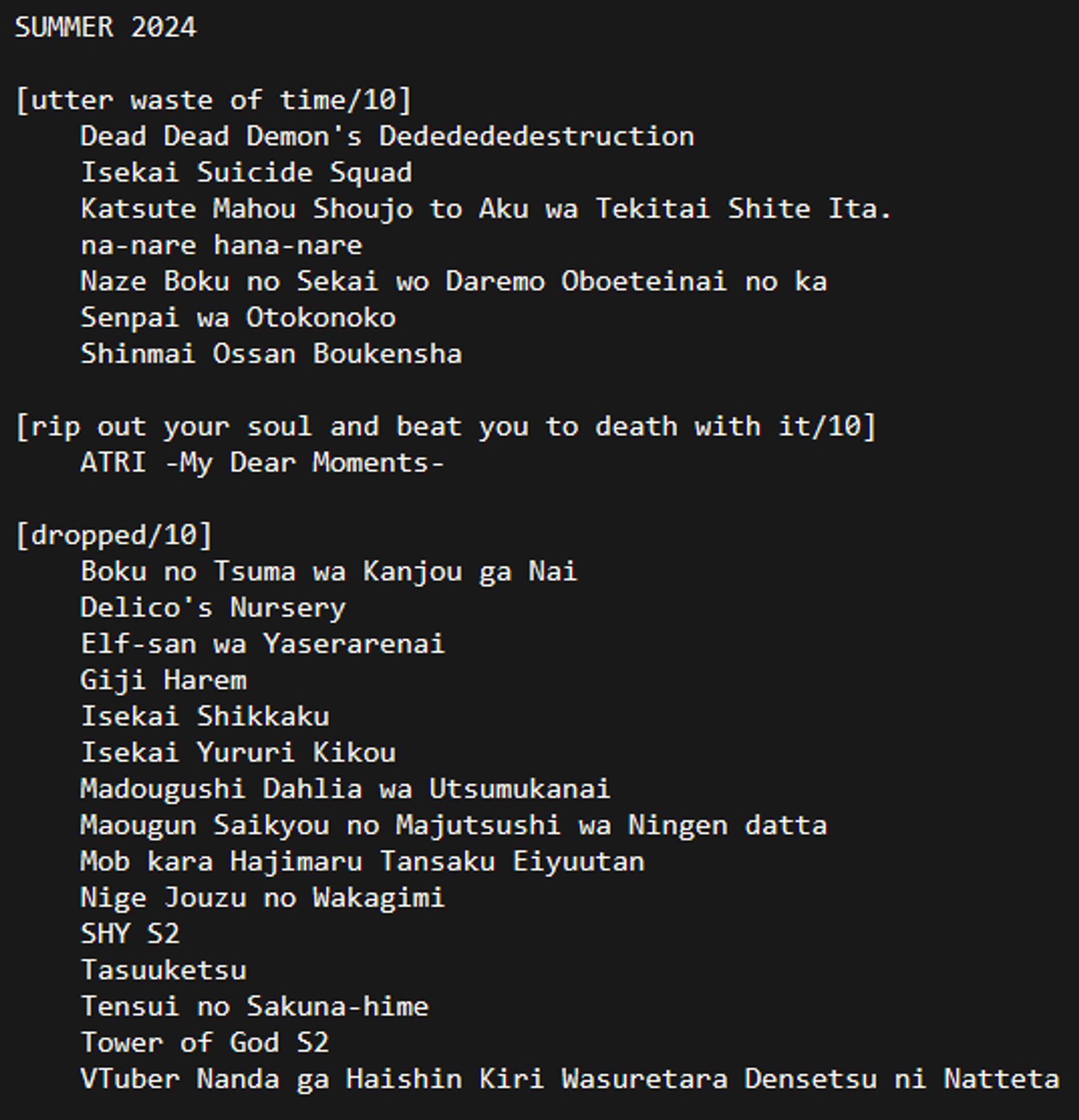 SUMMER 2024

[utter waste of time/10]
	Dead Dead Demon's Dededededestruction
	Isekai Suicide Squad
	Katsute Mahou Shoujo to Aku wa Tekitai Shite Ita.
	na-nare hana-nare
	Naze Boku no Sekai wo Daremo Oboeteinai no ka
	Senpai wa Otokonoko
	Shinmai Ossan Boukensha

[rip out your soul and beat you to death with it/10]
	ATRI -My Dear Moments-

[dropped/10]
	Boku no Tsuma wa Kanjou ga Nai
	Delico's Nursery
	Elf-san wa Yaserarenai
	Giji Harem
	Isekai Shikkaku
	Isekai Yururi Kikou
	Madougushi Dahlia wa Utsumukanai
	Maougun Saikyou no Majutsushi wa Ningen datta
	Mob kara Hajimaru Tansaku Eiyuutan
	Nige Jouzu no Wakagimi
	SHY S2
	Tasuuketsu
	Tensui no Sakuna-hime
	Tower of God S2
	VTuber Nanda ga Haishin Kiri Wasuretara Densetsu ni Natteta