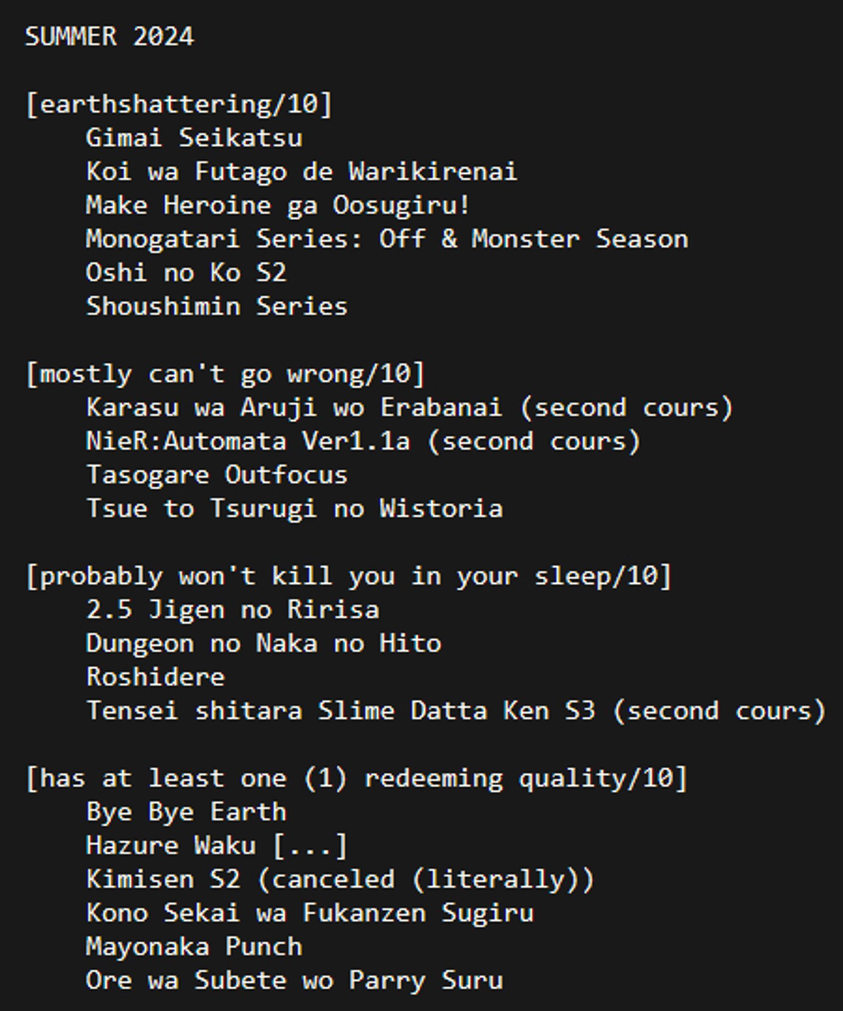 SUMMER 2024

[earthshattering/10]
	Gimai Seikatsu
	Koi wa Futago de Warikirenai
	Make Heroine ga Oosugiru!
	Monogatari Series: Off & Monster Season
	Oshi no Ko S2
	Shoushimin Series

[mostly can't go wrong/10]
	Karasu wa Aruji wo Erabanai (second cours)
	NieR:Automata Ver1.1a (second cours)
	Tasogare Outfocus
	Tsue to Tsurugi no Wistoria

[probably won't kill you in your sleep/10]
	2.5 Jigen no Ririsa
	Dungeon no Naka no Hito
	Roshidere
	Tensei shitara Slime Datta Ken S3 (second cours)

[has at least one (1) redeeming quality/10]
	Bye Bye Earth
	Hazure Waku [...]
	Kimisen S2 (canceled (literally))
	Kono Sekai wa Fukanzen Sugiru
	Mayonaka Punch
	Ore wa Subete wo Parry Suru