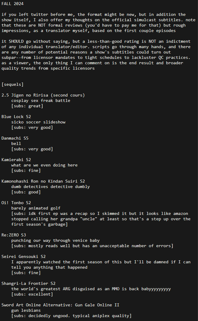 FALL 2024

if you left twitter before me, the format might be new, but in addition the show itself, I also offer my thoughts on the official simulcast subtitles. note that these are NOT formal reviews (you'd have to pay me for that) but rough impressions, as a translator myself, based on the first couple episodes

it SHOULD go without saying, but a less-than-good rating is NOT an indictment of any individual translator/editor. scripts go through many hands, and there are any number of potential reasons a show's subtitles could turn out subpar--from licensor mandates to tight schedules to lackluster QC practices. as a viewer, the only thing I can comment on is the end result and broader quality trends from specific licensors


[sequels]

2.5 Jigen no Ririsa (second cours)
	cosplay sex freak battle
	[subs: great]

Blue Lock S2
	sicko soccer slideshow
	[subs: very good]

Danmachi S5
	bell
	[subs: very good]

Kamierabi S2
	what are we even doing here
	[subs: fine]

Kamonohashi Ron no Kindan Suiri S2
	dumb detectives detective dumbly
	[subs: good]

Oi! Tonbo S2
	barely animated golf
	[subs: idk first ep was a recap so I skimmed it but it looks like amazon stopped calling her grandpa "uncle" at least so that's a step up over the first season's garbage]

Re:ZERO S3
	punching our way through venice baby
	[subs: mostly reads well but has an unacceptable number of errors]

Seirei Gensouki S2
	I apparently watched the first season of this but I'll be damned if I can tell you anything that happened
	[subs: fine]

Shangri-La Frontier S2
	the world's greatest ARG disguised as an MMO is back babyyyyyyyyy
	[subs: excellent]

Sword Art Online Alternative: Gun Gale Online II
	gun lesbians
	[subs: decidedly ungood. typical aniplex quality]