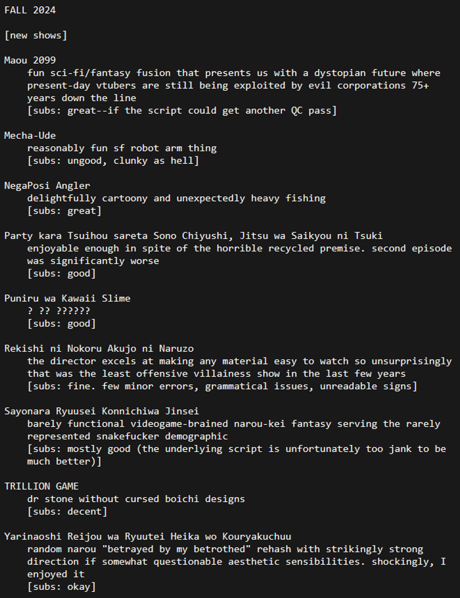 FALL 2024

[new shows]

Maou 2099
	fun sci-fi/fantasy fusion that presents us with a dystopian future where present-day vtubers are still being exploited by evil corporations 75+ years down the line
	[subs: great--if the script could get another QC pass]

Mecha-Ude
	reasonably fun sf robot arm thing
	[subs: ungood, clunky as hell]

NegaPosi Angler
	delightfully cartoony and unexpectedly heavy fishing
	[subs: great]

Party kara Tsuihou sareta Sono Chiyushi, Jitsu wa Saikyou ni Tsuki
	enjoyable enough in spite of the horrible recycled premise. second episode was significantly worse
	[subs: good]

Puniru wa Kawaii Slime
	? ?? ??????
	[subs: good]

Rekishi ni Nokoru Akujo ni Naruzo
	the director excels at making any material easy to watch so unsurprisingly that was the least offensive villainess show in the last few years
	[subs: fine. few minor errors, grammatical issues, unreadable signs]

Sayonara Ryuusei Konnichiwa Jinsei
	barely functional videogame-brained narou-kei fantasy serving the rarely represented snakefucker demographic
	[subs: mostly good (the underlying script is unfortunately too jank to be much better)]

TRILLION GAME
	dr stone without cursed boichi designs
	[subs: decent]

Yarinaoshi Reijou wa Ryuutei Heika wo Kouryakuchuu
	random narou "betrayed by my betrothed" rehash with strikingly strong direction if somewhat questionable aesthetic sensibilities. shockingly, I enjoyed it
	[subs: okay]