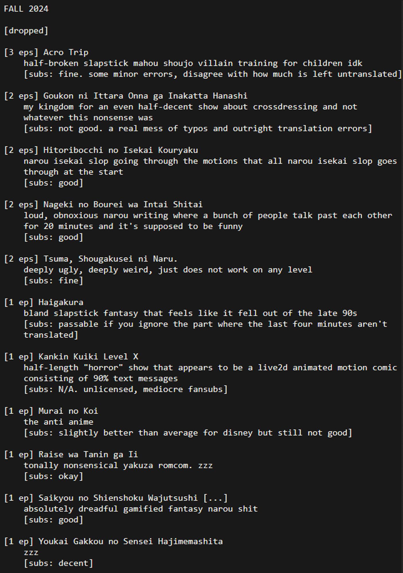 FALL 2024

[dropped]

[3 eps] Acro Trip
	half-broken slapstick mahou shoujo villain training for children idk
	[subs: fine. some minor errors, disagree with how much is left untranslated]

[2 eps] Goukon ni Ittara Onna ga Inakatta Hanashi
	my kingdom for an even half-decent show about crossdressing and not whatever this nonsense was
	[subs: not good. a real mess of typos and outright translation errors]

[2 eps] Hitoribocchi no Isekai Kouryaku
	narou isekai slop going through the motions that all narou isekai slop goes through at the start
	[subs: good]

[2 eps] Nageki no Bourei wa Intai Shitai
	loud, obnoxious narou writing where a bunch of people talk past each other for 20 minutes and it's supposed to be funny
	[subs: good]

[2 eps] Tsuma, Shougakusei ni Naru.
	deeply ugly, deeply weird, just does not work on any level
	[subs: fine]

[1 ep] Haigakura
	bland slapstick fantasy that feels like it fell out of the late 90s
	[subs: passable if you ignore the part where the last four minutes aren't translated]

[1 ep] Kankin Kuiki Level X
	half-length "horror" show that appears to be a live2d animated motion comic consisting of 90% text messages
	[subs: N/A. unlicensed, mediocre fansubs]

[1 ep] Murai no Koi
	the anti anime
	[subs: slightly better than average for disney but still not good]

[1 ep] Raise wa Tanin ga Ii
	tonally nonsensical yakuza romcom. zzz
	[subs: okay]

[1 ep] Saikyou no Shienshoku Wajutsushi [...]
	absolutely dreadful gamified fantasy narou shit
	[subs: good]

[1 ep] Youkai Gakkou no Sensei Hajimemashita
	zzz
	[subs: decent]
