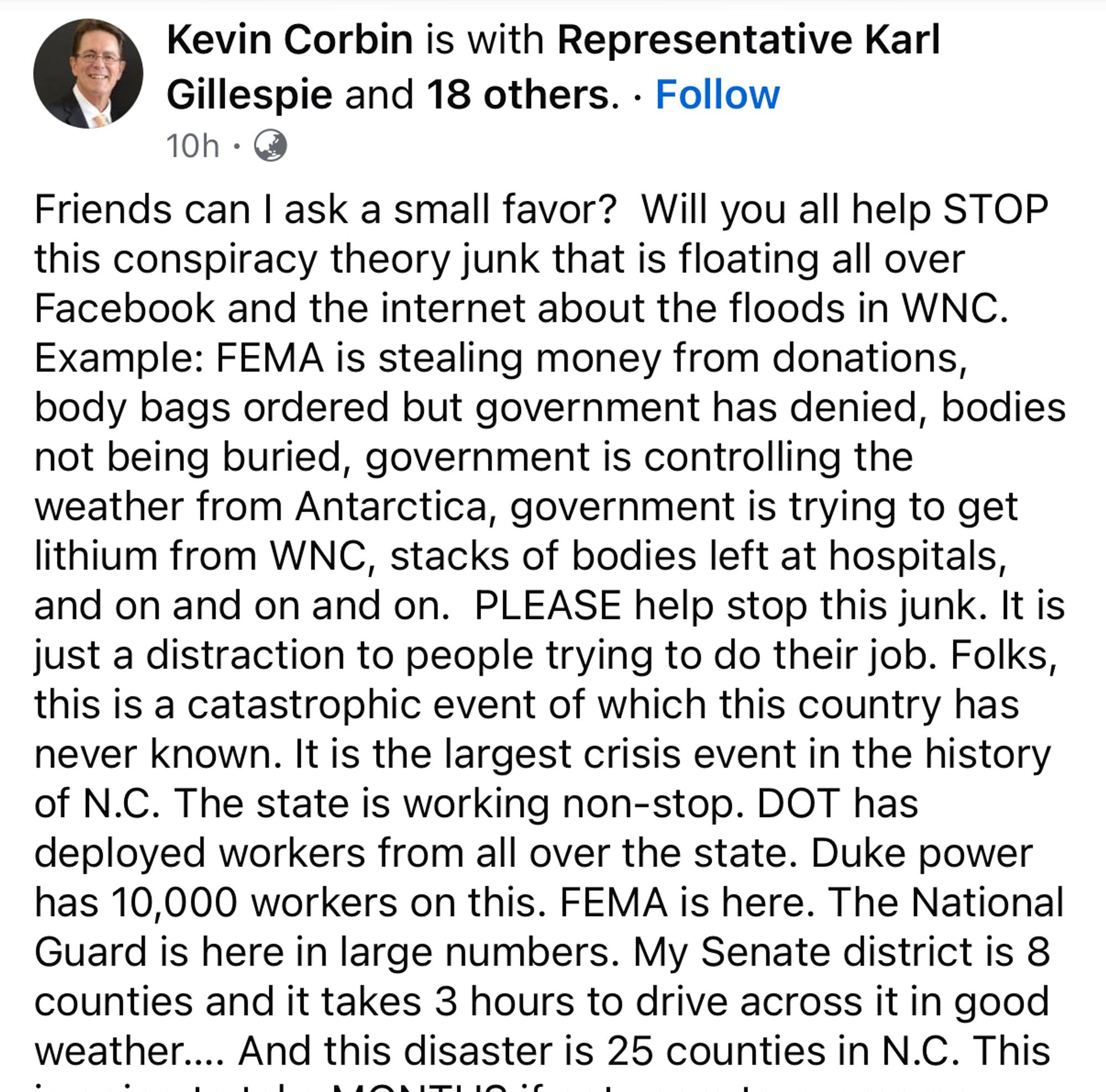 Facebook screenshot reads: "Friends can I ask a small favor?  Will you all help STOP this conspiracy theory junk that is floating all over Facebook and the internet about the floods in WNC. Example: FEMA is stealing money from donations, body bags ordered but government has denied, bodies not being buried, government is controlling the weather from Antarctica, government is trying to get lithium from WNC, stacks of bodies left at hospitals, and on and on and on.  PLEASE help stop this junk. It is just a distraction to people trying to do their job. Folks, this is a catastrophic event of which this country has never known. It is the largest crisis event in the history of N.C. The state is working non-stop. DOT has deployed workers from all over the state. Duke power has 10,000 workers on this. FEMA is here. The National Guard is here in large numbers. My Senate district is 8 counties and it takes 3 hours to drive across it in good weather…. And this disaster is 25 counties in N.C."