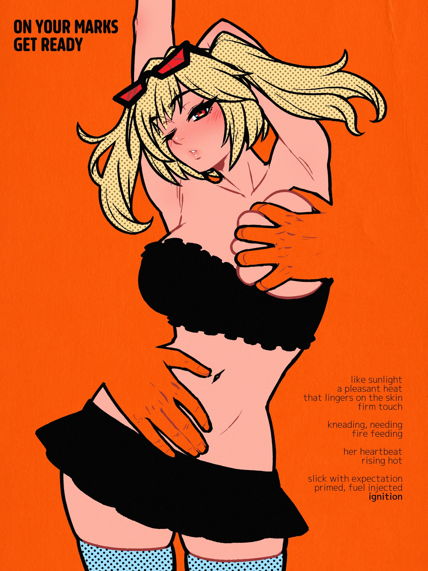 A drawing of Burnice White from Zenless Zone Zero. She's wearing a black ruffled tube top and a very short black skirt, red-lensed sunglasses on her forehead and a pair of blue thigh highs, standing contrapposto with one arm bent behind her head and the other straight up. Seemingly a part of the saturated orange negative space around her, a pair of large male hands caress her body from behind -- one sliding down her taut stomach and the other having slipped under her top, pulling out and palming one of her ample breasts. She has one eye closed and the other narrowed, her gaze trained on the viewer (or some point in the distance?), eyebrows raised, soft lips pursed and a blush on her cheeks. 

Text in the top left reads: ON YOUR MARKS, GET READY

Text in the bottom left reads: like sunlight, a pleasant heat that lingers on the skin, firm touch kneading, needing, fire feeding, her heartbeat rising hot, slick expectation, primed, fuel injected, ignition.

The version on Patreon is naked!